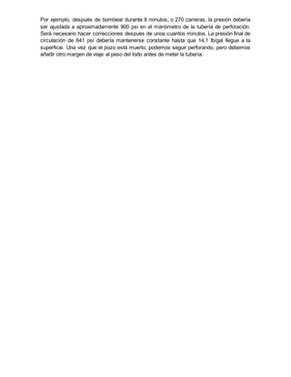 Por ejemplo, después de bombear durante 8 minutos, o 270 carreras, la presión debería
ser ajustada a aproximadamente 900 psi en el manómetro de la tubería de perforación.
Será necesario hacer correcciones después de unos cuantos minutos. La presión final de
circulación de 641 psi debería mantenerse constante hasta que 14,1 lb/gal llegue a la
superficie. Una vez que el pozo está muerto, podemos seguir perforando, pero debemos
añadir otro margen de viaje al peso del lodo antes de meter la tubería.
 