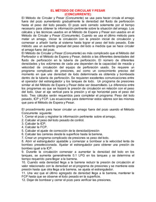 EL MÉTODO DE CIRCULAR Y PESAR
(CONCURRENTE)
El Método de Circular y Pesar (Concurrente) se usa para hacer circula el amago
fuera del pozo aumentando gradualmente la densidad del fluido de perforación
hasta el peso del lodo pesado. El pozo será cerrado solamente por el tiempo
necesario para obtener la información pertinente sobre la situación del amago. Los
cálculos y las técnicas usados en el Método de Espera y Pesar son usados en el
Método de Circular y Pesar (Concurrente). Cuando se usa el último método para
matar un amago, iniciar la circulación con la presión inicial de circulación y
comenzar a añadir barita al sistema hasta lograr el peso del lodo pesado. Este
método usa un aumento gradual del peso del lodo a medida que se hace circular
el amago fuera del pozo.
El Método de Circular y Pesar (Concurrente) es más complicado que el Método del
Perforador o el Método de Espera y Pesar, debido a las diferentes densidades del
fluido de perforación en la tubería de perforación. El número de diferentes
densidades y los volúmenes de cada una dependen de la capacidad de mezcla y
velocidad de circulación del equipo de perforación usado. Se requiere un
programa complicado de presiones, así como un conocimiento preciso del
momento en que una densidad de lodo determinada es obtenida y bombeada
dentro de la tubería de perforación. Se requieren excelentes comunicaciones entre
el operador del estrangulador y los tanques de lodo. Un programa de presiones
similar al del Método de Espera y Pesar debe ser desarrollado. La diferencia entre
los programas es que se trazará la presión de circulación en relación con el peso
del lodo. Usar el eje vertical para la presión y el eje horizontal para el peso del
lodo. Tres cálculos serán requeridos para completar el programa: Peso del lodo
pesado, ICP y FCP. Las ecuaciones para determinar estos valores son las mismas
que para el Método de Espera y Pesar.
El procedimiento para hacer circular un amago fuera del pozo usando el Método
Concurrente siguiente:
1. Cerrar el pozo y registrar la información pertinente sobre el amago.
2. Calcular el peso del lodo pesado de control.
3. Calcular la ICP.
4. Calcular la FCP.
5. Calcular el ajuste de corrección de la densidad/presión
6. Calcular las carreras desde la superficie hasta la barrena.
7. Crear un programa complicado de presiones vs peso del lodo.
8. Abrir el estrangulador ajustable y comenzar a bombear a la velocidad lenta de
bombeo preseleccionada. Ajustar el estrangulador para obtener una presión de
bombeo igual a la ICP.
9. Durante la circulación comenzar a aumentar la densidad del lodo en los
tanques, se aumenta generalmente 0.1 LPG en los tanques y se determina el
tiempo requerido para llegar a la barrena.
10. Cuando esta densidad llega a la barrena reducir la presión de circulación al
valor relacionado con la densidad en el programa de presiones y se mantiene esta
presión hasta que otra llega a la barrena, se ajusta el estrangulador.
11. Una vez que el último agregado de densidad llega a la barrena, mantener la
FCP hasta que se observe el lodo pesado en la superficie.
12. Dejar de bombear y cerrar el pozo para verificar las presiones.
 