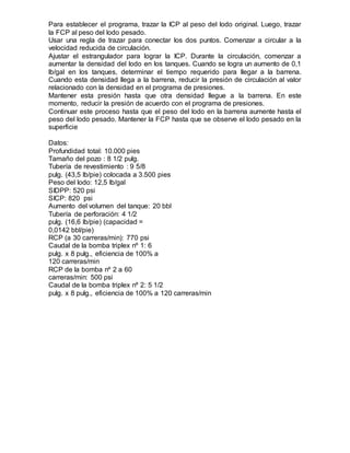 Para establecer el programa, trazar la ICP al peso del lodo original. Luego, trazar
la FCP al peso del lodo pesado.
Usar una regla de trazar para conectar los dos puntos. Comenzar a circular a la
velocidad reducida de circulación.
Ajustar el estrangulador para lograr la ICP. Durante la circulación, comenzar a
aumentar la densidad del lodo en los tanques. Cuando se logra un aumento de 0,1
lb/gal en los tanques, determinar el tiempo requerido para llegar a la barrena.
Cuando esta densidad llega a la barrena, reducir la presión de circulación al valor
relacionado con la densidad en el programa de presiones.
Mantener esta presión hasta que otra densidad llegue a la barrena. En este
momento, reducir la presión de acuerdo con el programa de presiones.
Continuar este proceso hasta que el peso del lodo en la barrena aumente hasta el
peso del lodo pesado. Mantener la FCP hasta que se observe el lodo pesado en la
superficie
Datos:
Profundidad total: 10.000 pies
Tamaño del pozo : 8 1/2 pulg.
Tubería de revestimiento : 9 5/8
pulg. (43,5 lb/pie) colocada a 3.500 pies
Peso del lodo: 12,5 lb/gal
SIDPP: 520 psi
SICP: 820 psi
Aumento del volumen del tanque: 20 bbl
Tubería de perforación: 4 1/2
pulg. (16,6 lb/pie) (capacidad =
0,0142 bbl/pie)
RCP (a 30 carreras/min): 770 psi
Caudal de la bomba triplex nº 1: 6
pulg. x 8 pulg., eficiencia de 100% a
120 carreras/min
RCP de la bomba nº 2 a 60
carreras/min: 500 psi
Caudal de la bomba triplex nº 2: 5 1/2
pulg. x 8 pulg., eficiencia de 100% a 120 carreras/min
 