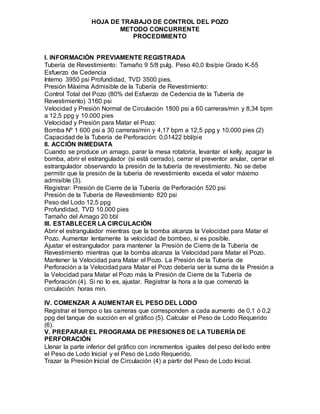 HOJA DE TRABAJO DE CONTROL DEL POZO
METODO CONCURRENTE
PROCEDIMIENTO
I. INFORMACIÓN PREVIAMENTE REGISTRADA
Tubería de Revestimiento: Tamaño 9 5/8 pulg. Peso 40,0 lbs/pie Grado K-55
Esfuerzo de Cedencia
Interno 3950 psi Profundidad, TVD 3500 pies.
Presión Máxima Admisible de la Tubería de Revestimiento:
Control Total del Pozo (80% del Esfuerzo de Cedencia de la Tubería de
Revestimiento) 3160 psi
Velocidad y Presión Normal de Circulación 1800 psi a 60 carreras/min y 8,34 bpm
a 12,5 ppg y 10.000 pies
Velocidad y Presión para Matar el Pozo:
Bomba Nº 1 600 psi a 30 carreras/min y 4,17 bpm a 12,5 ppg y 10.000 pies (2)
Capacidad de la Tubería de Perforación: 0,01422 bbl/pie
II. ACCIÓN INMEDIATA
Cuando se produce un amago, parar la mesa rotatoria, levantar el kelly, apagar la
bomba, abrir el estrangulador (si está cerrado), cerrar el preventor anular, cerrar el
estrangulador observando la presión de la tubería de revestimiento. No se debe
permitir que la presión de la tubería de revestimiento exceda el valor máximo
admisible (3).
Registrar: Presión de Cierre de la Tubería de Perforación 520 psi
Presión de la Tubería de Revestimiento 820 psi
Peso del Lodo 12,5 ppg
Profundidad, TVD 10.000 pies
Tamaño del Amago 20 bbl
III. ESTABLECER LA CIRCULACIÓN
Abrir el estrangulador mientras que la bomba alcanza la Velocidad para Matar el
Pozo. Aumentar lentamente la velocidad de bombeo, si es posible.
Ajustar el estrangulador para mantener la Presión de Cierre de la Tubería de
Revestimiento mientras que la bomba alcanza la Velocidad para Matar el Pozo.
Mantener la Velocidad para Matar el Pozo. La Presión de la Tubería de
Perforación a la Velocidad para Matar el Pozo debería ser la suma de la Presión a
la Velocidad para Matar el Pozo más la Presión de Cierre de la Tubería de
Perforación (4). Si no lo es, ajustar. Registrar la hora a la que comenzó la
circulación: horas min.
IV. COMENZAR A AUMENTAR EL PESO DEL LODO
Registrar el tiempo o las carreras que corresponden a cada aumento de 0,1 ó 0,2
ppg del tanque de succión en el gráfico (5). Calcular el Peso de Lodo Requerido
(6).
V. PREPARAR EL PROGRAMA DE PRESIONES DE LA TUBERÍA DE
PERFORACIÓN
Llenar la parte inferior del gráfico con incrementos iguales del peso del lodo entre
el Peso de Lodo Inicial y el Peso de Lodo Requerido.
Trazar la Presión Inicial de Circulación (4) a partir del Peso de Lodo Inicial.
 