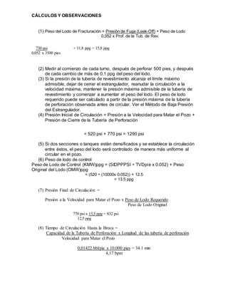 CÁLCULOS Y OBSERVACIONES
(1) Peso del Lodo de Fracturación = Presión de Fuga (Leak-Off) + Peso de Lodo
0,052 x Prof. de la Tub. de Rev.
730 psi + 11,8 ppg = 15,8 ppg
0,052 x 3500 pies
(2) Medir al comienzo de cada turno, después de perforar 500 pies, y después
de cada cambio de más de 0,1 ppg del peso del lodo.
(3) Si la presión de la tubería de revestimiento alcanza el límite máximo
admisible, dejar de cerrar el estrangulador, reanudar la circulación a la
velocidad máxima, mantener la presión máxima admisible de la tubería de
revestimiento y comenzar a aumentar el peso del lodo. El peso de lodo
requerido puede ser calculado a partir de la presión máxima de la tubería
de perforación observada antes de circular. Ver el Método de Baja Presión
del Estrangulador.
(4) Presión Inicial de Circulación = Presión a la Velocidad para Matar el Pozo +
Presión de Cierre de la Tubería de Perforación
= 520 psi + 770 psi = 1290 psi
(5) Si dos secciones o tanques están densificados y se establece la circulación
entre éstos, el peso del lodo será controlado de manera más uniforme al
circular en el pozo.
(6) Peso de lodo de control
Peso de Lodo de Control (KMW)ppg = (SIDPPPSI ÷ TVDpie x 0.052) + Peso
Original del Lodo (OMW)ppg
= (520 ÷ (10000x 0.052)) + 12.5
= 13.5 ppg
(7) Presión Final de Circulación =
Presión a la Velocidad para Matar el Pozo x Peso de Lodo Requerido
Peso de Lodo Original
770 psi x 13,5 ppg = 832 psi
12,5 ppg
(8) Tiempo de Circulación Hasta la Broca =
Capacidad de la Tubería de Perforación x Longitud de las tubería de perforación
Velocidad para Matar el Pozo
0,01422 bbl/pie x 10.000 pies = 34.1 min
4,17 bpm
 