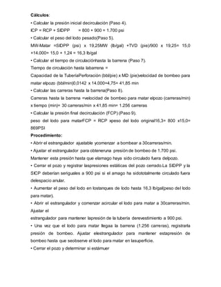 Cálculos:
• Calcular la presión inicial decirculación (Paso 4).
ICP = RCP + SIDPPICP = 800 + 900 = 1.700 psi
• Calcular el peso del lodo pesado(Paso 5).
MW-Matar =SIDPP (psi) x 19,25MW (lb/gal) +TVD (pie)/900 x 19,25= 15,0
+14.000= 15,0 + 1,24 = 16,3 lb/gal
• Calcular el tiempo de circulaciónhasta la barrena (Paso 7).
Tiempo de circulación hasta labarrena =
Capacidad de la TuberíaPerforación (bbl/pie) x MD (pie)velocidad de bombeo para
matar elpozo (bbl/min)0,0142 x 14.000=4,75= 41,85 min
• Calcular las carreras hasta la barrena(Paso 8).
Carreras hasta la barrena =velocidad de bombeo para matar elpozo (carreras/min)
x tiempo (min)= 30 carreras/min x 41,85 min= 1.256 carreras
• Calcular la presión final decirculación (FCP) (Paso 9).
peso del lodo para matarFCP = RCP xpeso del lodo original16,3= 800 x15,0=
869PSI
Procedimiento:
• Abrir el estrangulador ajustable ycomenzar a bombear a 30carreras/min.
• Ajustar el estrangulador para obteneruna presión de bombeo de 1.700 psi.
Mantener esta presión hasta que elamago haya sido circulado fuera delpozo.
• Cerrar el pozo y registrar laspresiones estáticas del pozo cerrado.La SIDPP y la
SICP deberían seriguales a 900 psi si el amago ha sidototalmente circulado fuera
delespacio anular.
• Aumentar el peso del lodo en lostanques de lodo hasta 16,3 lb/gal(peso del lodo
para matar).
• Abrir el estrangulador y comenzar acircular el lodo para matar a 30carreras/min.
Ajustar el
estrangulador para mantener lapresión de la tubería derevestimiento a 900 psi.
• Una vez que el lodo para matar llegaa la barrena (1.256 carreras), registrarla
presión de bombeo. Ajustar elestrangulador para mantener estapresión de
bombeo hasta que seobserve el lodo para matar en lasuperficie.
• Cerrar el pozo y determinar si estámuer
 