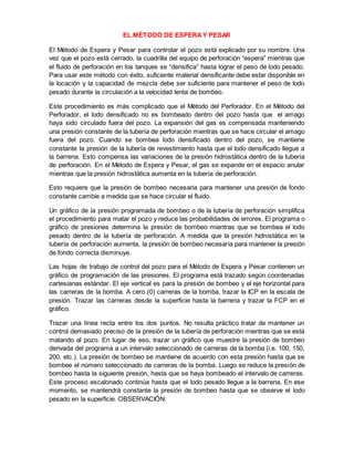 EL MÉTODO DE ESPERAY PESAR
El Método de Espera y Pesar para controlar el pozo está explicado por su nombre. Una
vez que el pozo está cerrado, la cuadrilla del equipo de perforación “espera” mientras que
el fluido de perforación en los tanques se “densifica” hasta lograr el peso de lodo pesado.
Para usar este método con éxito, suficiente material densificante debe estar disponible en
la locación y la capacidad de mezcla debe ser suficiente para mantener el peso de lodo
pesado durante la circulación a la velocidad lenta de bombeo.
Este procedimiento es más complicado que el Método del Perforador. En el Método del
Perforador, el lodo densificado no es bombeado dentro del pozo hasta que el amago
haya sido circulado fuera del pozo. La expansión del gas es compensada manteniendo
una presión constante de la tubería de perforación mientras que se hace circular el amago
fuera del pozo. Cuando se bombea lodo densificado dentro del pozo, se mantiene
constante la presión de la tubería de revestimiento hasta que el lodo densificado llegue a
la barrena. Esto compensa las variaciones de la presión hidrostática dentro de la tubería
de perforación. En el Método de Espera y Pesar, el gas se expande en el espacio anular
mientras que la presión hidrostática aumenta en la tubería de perforación.
Esto requiere que la presión de bombeo necesaria para mantener una presión de fondo
constante cambie a medida que se hace circular el fluido.
Un gráfico de la presión programada de bombeo o de la tubería de perforación simplifica
el procedimiento para matar el pozo y reduce las probabilidades de errores. El programa o
gráfico de presiones determina la presión de bombeo mientras que se bombea el lodo
pesado dentro de la tubería de perforación. A medida que la presión hidrostática en la
tubería de perforación aumenta, la presión de bombeo necesaria para mantener la presión
de fondo correcta disminuye.
Las hojas de trabajo de control del pozo para el Método de Espera y Pesar contienen un
gráfico de programación de las presiones. El programa está trazado según coordenadas
cartesianas estándar. El eje vertical es para la presión de bombeo y el eje horizontal para
las carreras de la bomba. A cero (0) carreras de la bomba, trazar la ICP en la escala de
presión. Trazar las carreras desde la superficie hasta la barrena y trazar la FCP en el
gráfico.
Trazar una línea recta entre los dos puntos. No resulta práctico tratar de mantener un
control demasiado preciso de la presión de la tubería de perforación mientras que se está
matando al pozo. En lugar de eso, trazar un gráfico que muestre la presión de bombeo
derivada del programa a un intervalo seleccionado de carreras de la bomba (i.e. 100, 150,
200, etc.). La presión de bombeo se mantiene de acuerdo con esta presión hasta que se
bombee el número seleccionado de carreras de la bomba. Luego se reduce la presión de
bombeo hasta la siguiente presión, hasta que se haya bombeado el intervalo de carreras.
Este proceso escalonado continúa hasta que el lodo pesado llegue a la barrena. En ese
momento, se mantendrá constante la presión de bombeo hasta que se observe el lodo
pesado en la superficie. OBSERVACIÓN:
 