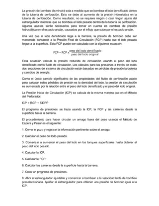 La presión de bombeo disminuirá sola a medida que se bombea el lodo densificado dentro
de la tubería de perforación. Esto se debe al aumento de la presión hidrostática en la
tubería de perforación. Como resultado, no se requiere ningún o casi ningún ajuste del
estrangulador mientras que se bombea el lodo pesado dentro de la tubería de perforación.
Algunos ajustes serán necesarios para tomar en cuenta los cambios de presión
hidrostática en el espacio anular, causados por el influjo que sube por el espacio anular.
Una vez que el lodo densificado llega a la barrena, la presión de bombeo debe ser
mantenida constante a la Presión Final de Circulación (FCP) hasta que el lodo pesado
llegue a la superficie. Esta FCP puede ser calculada con la siguiente ecuación:
Esta ecuación calcula la presión reducida de circulación usando el peso del lodo
densificado como fluido de circulación. Los cálculos para las presiones a través de estas
dos secciones del sistema de circulación están basados en pérdidas de presión turbulenta
y cambios de energía.
Como el único cambio significativo de las propiedades del fluido de perforación usado
para calcular estas pérdidas de presión es la densidad del lodo, la presión de circulación
es aumentada por la relación entre el peso del lodo densificado y el peso del lodo original.
La Presión Inicial de Circulación (ICP) se calcula de la misma manera que en el Método
del Perforador:
ICP = RCP + SIDPP
El programa de presiones se traza usando la ICP, la FCP y las carreras desde la
superficie hasta la barrena.
El procedimiento para hacer circular un amago fuera del pozo usando el Método de
Espera y Pesar es el siguiente:
1. Cerrar el pozo y registrar la información pertinente sobre el amago.
2. Calcular el peso del lodo pesado.
3. Comenzar a aumentar el peso del lodo en los tanques superficiales hasta obtener el
peso del lodo pesado.
4. Calcular la ICP.
5. Calcular la FCP.
6. Calcular las carreras desde la superficie hasta la barrena.
7. Crear un programa de presiones.
8. Abrir el estrangulador ajustable y comenzar a bombear a la velocidad lenta de bombeo
preseleccionada. Ajustar el estrangulador para obtener una presión de bombeo igual a la
ICP.
 