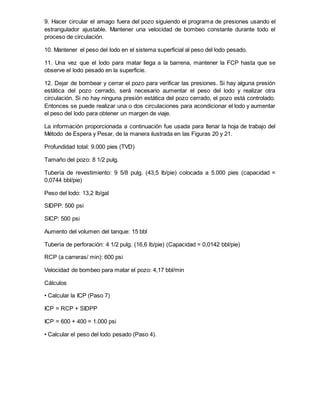 9. Hacer circular el amago fuera del pozo siguiendo el programa de presiones usando el
estrangulador ajustable. Mantener una velocidad de bombeo constante durante todo el
proceso de circulación.
10. Mantener el peso del lodo en el sistema superficial al peso del lodo pesado.
11. Una vez que el lodo para matar llega a la barrena, mantener la FCP hasta que se
observe el lodo pesado en la superficie.
12. Dejar de bombear y cerrar el pozo para verificar las presiones. Si hay alguna presión
estática del pozo cerrado, será necesario aumentar el peso del lodo y realizar otra
circulación. Si no hay ninguna presión estática del pozo cerrado, el pozo está controlado.
Entonces se puede realizar una o dos circulaciones para acondicionar el lodo y aumentar
el peso del lodo para obtener un margen de viaje.
La información proporcionada a continuación fue usada para llenar la hoja de trabajo del
Método de Espera y Pesar, de la manera ilustrada en las Figuras 20 y 21.
Profundidad total: 9.000 pies (TVD)
Tamaño del pozo: 8 1/2 pulg.
Tubería de revestimiento: 9 5/8 pulg. (43,5 lb/pie) colocada a 5.000 pies (capacidad =
0,0744 bbl/pie)
Peso del lodo: 13,2 lb/gal
SIDPP: 500 psi
SICP: 500 psi
Aumento del volumen del tanque: 15 bbl
Tubería de perforación: 4 1/2 pulg. (16,6 lb/pie) (Capacidad = 0,0142 bbl/pie)
RCP (a carreras/ min): 600 psi
Velocidad de bombeo para matar el pozo: 4,17 bbl/min
Cálculos
• Calcular la ICP (Paso 7)
ICP = RCP + SIDPP
ICP = 600 + 400 = 1.000 psi
• Calcular el peso del lodo pesado (Paso 4).
 