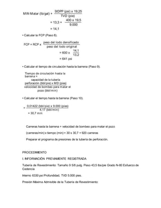 • Calcular la FCP (Paso 8).
• Calcular el tiempo de circulación hasta la barrena (Paso 9).
• Calcular el tiempo hasta la barrena (Paso 10).
Carreras hasta la barrena = velocidad de bombeo para matar el pozo
(carreras/min) x tiempo (min) = 30 x 30,7 = 920 carreras
Preparar el programa de presiones de la tubería de perforación.
PROCEDIMIENTO
I. INFORMACIÓN PREVIAMENTE REGISTRADA
Tubería de Revestimiento: Tamaño 9 5/8 pulg. Peso 43,5 lbs/pie Grado N-80 Esfuerzo de
Cedencia
Interno 6330 psi Profundidad, TVD 5.000 pies.
Presión Máxima Admisible de la Tubería de Revestimiento:
 
