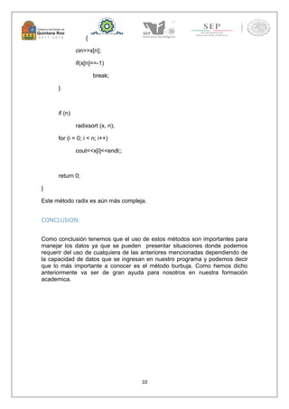 10 
{ 
cin>>x[n]; 
if(x[n]==-1) 
break; 
} 
if (n) 
radixsort (x, n); 
for (i = 0; i < n; i++) 
cout<<x[i]<<endl;; 
return 0; 
} 
Este método radix es aún más compleja. 
CONCLUSION: 
Como conclusión tenemos que el uso de estos métodos son importantes para 
manejar los datos ya que se pueden presentar situaciones donde podemos 
requerir del uso de cualquiera de las anteriores mencionadas dependiendo de 
la capacidad de datos que se ingresan en nuestro programa y podemos decir 
que lo más importante a conocer es el método burbuja. Como hemos dicho 
anteriormente va ser de gran ayuda para nosotros en nuestra formación 
academica. 
