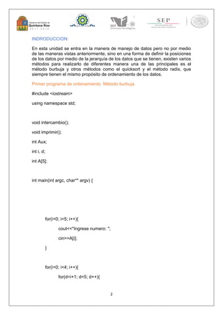 2 
INDRODUCCION: 
En esta unidad se entra en la manera de manejo de datos pero no por medio 
de las maneras vistas anteriormente, sino en una forma de definir la posiciones 
de los datos por medio de la jerarquía de los datos que se tienen, existen varios 
métodos para realizarlo de diferentes manera una de las principales es el 
método burbuja y otros métodos como el quicksort y el método radix, que 
siempre tienen el mismo propósito de ordenamiento de los datos. 
Primer programa de ordenamiento. Método burbuja 
#include <iostream> 
using namespace std; 
void intercambio(); 
void imprimir(); 
int Aux; 
int i, d; 
int A[5]; 
int main(int argc, char** argv) { 
for(i=0; i<5; i++){ 
cout<<"Ingrese numero: "; 
cin>>A[i]; 
} 
for(i=0; i<4; i++){ 
for(d=i+1; d<5; d++){ 
 