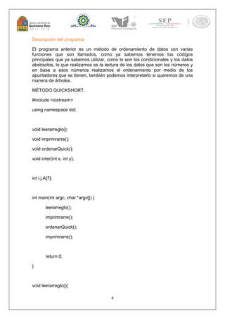 4 
Descripción del programa: 
El programa anterior es un método de ordenamiento de datos con varias 
funciones que son llamados, como ya sabemos tenemos los códigos 
principales que ya sabemos utilizar, como lo son los condicionales y los datos 
abstractos, lo que realizamos es la lectura de los datos que son los números y 
en base a esos números realizamos el ordenamiento por medio de los 
apuntadores que se tienen, también podemos interpretarlo si queremos de una 
manera de árboles. 
MÉTODO QUICKSHORT. 
#include <iostream> 
using namespace std; 
void leerarreglo(); 
void imprimrarre(); 
void ordenarQuick(); 
void inter(int x, int y); 
int i,j,A[7]; 
int main(int argc, char *argv[]) { 
leerarreglo(); 
imprimrarre(); 
ordenarQuick(); 
imprimrarre(); 
return 0; 
} 
void leerarreglo(){ 
 