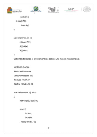 6 
} 
}while (j>i); 
if (A[p]<A[i]) 
inter (i,p); 
} 
void inter(int x, int y){ 
int Aux=A[y]; 
A[y]=A[x]; 
A[x]=Aux; 
} 
Este método realiza el ordenamiento de dato de una manera mas compleja. 
METODO RADIX. 
#include<iostream> 
using namespace std; 
#include <math.h> 
#define NUMELTS 20 
void radixsort(int x[], int n) 
{ 
int front[10], rear[10]; 
struct { 
int info; 
int next; 
} node[NUMELTS]; 
 