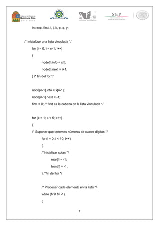 7 
int exp, first, i, j, k, p, q, y; 
/* Inicializar una lista vinculada */ 
for (i = 0; i < n-1; i++) 
{ 
node[i].info = x[i]; 
node[i].next = i+1; 
} /* fin del for */ 
node[n-1].info = x[n-1]; 
node[n-1].next = -1; 
first = 0; /* first es la cabeza de la lista vinculada */ 
for (k = 1; k < 5; k++) 
{ 
/* Suponer que tenemos números de cuatro dígitos */ 
for (i = 0; i < 10; i++) 
{ 
/*Inicializar colas */ 
rear[i] = -1; 
front[i] = -1; 
} /*fin del for */ 
/* Procesar cada elemento en la lista */ 
while (first != -1) 
{ 
 