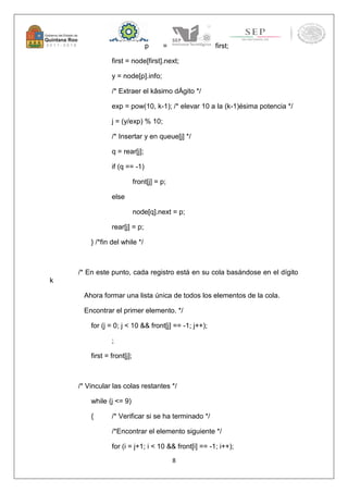 8 
p = first; 
first = node[first].next; 
y = node[p].info; 
/* Extraer el kâsimo dÁgito */ 
exp = pow(10, k-1); /* elevar 10 a la (k-1)ésima potencia */ 
j = (y/exp) % 10; 
/* Insertar y en queue[j] */ 
q = rear[j]; 
if (q == -1) 
front[j] = p; 
else 
node[q].next = p; 
rear[j] = p; 
} /*fin del while */ 
/* En este punto, cada registro está en su cola basándose en el dígito 
k 
Ahora formar una lista única de todos los elementos de la cola. 
Encontrar el primer elemento. */ 
for (j = 0; j < 10 && front[j] == -1; j++); 
; 
first = front[j]; 
/* Vincular las colas restantes */ 
while (j <= 9) 
{ /* Verificar si se ha terminado */ 
/*Encontrar el elemento siguiente */ 
for (i = j+1; i < 10 && front[i] == -1; i++); 
 