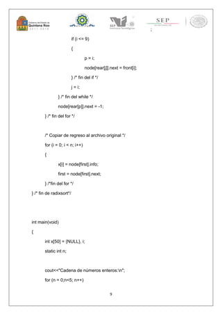 9 
; 
if (i <= 9) 
{ 
p = i; 
node[rear[j]].next = front[i]; 
} /* fin del if */ 
j = i; 
} /* fin del while */ 
node[rear[p]].next = -1; 
} /* fin del for */ 
/* Copiar de regreso al archivo original */ 
for (i = 0; i < n; i++) 
{ 
x[i] = node[first].info; 
first = node[first].next; 
} /*fin del for */ 
} /* fin de radixsort*/ 
int main(void) 
{ 
int x[50] = {NULL}, i; 
static int n; 
cout<<"Cadena de números enteros:n"; 
for (n = 0;n<5; n++) 
 