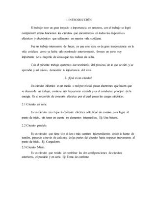 1. INTRODUCCIÓN
El trabajo tuvo un gran impacto e importancia en nosotros, con el trabajo se logró
comprender como funcionan los circuitos que encontramos en todos los dispositivos
eléctricos y electrónicos que utilizamos en nuestra vida cotidiana.
Fue un trabajo interesante de hacer, ya que este tema es de gran trascendencia en la
vida cotidiana como ya había sido nombrado anteriormente, forman un parte muy
importante de la mayoría de cosas que nos rodean día a día.
Con el presente trabajo queremos dar testimonio del proceso, de lo que se hizo y se
aprendió y así mismo, demostrar la importancia del tema.
2. ¿Qué es un circuito?
Un circuito eléctrico es un medio o red por el cual pasan electrones que hacen que
se desarrolle un trabajo, contiene una trayectoria cerrada y es el conductor principal de la
energía. Es el recorrido de conexión eléctrica por el cual pasan las cargas eléctricas.
2.1 Circuito en serie.
Es un circuito en el que la corriente eléctrica sólo tiene un camino para llegar al
punto de inicio, sin tener en cuenta los elementos intermedios. Ej: Una batería.
2.2 Circuito paralelo.
Es un circuito que tiene sí o sí dos o más caminos independientes desde la fuente de
tensión, pasando a través de cada una de las partes del circuito hasta regresar nuevamente al
punto de inicio. Ej: Cargadores.
2.3 Circuito Mixto.
Es un circuito que resulta de combinar las dos configuraciones de circuitos
anteriores, el paralelo y en serie. Ej: Toma de corriente.
 