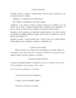 3. Partes de un circuito.
Generador: produce y mantiene la corriente eléctrica. Hay dos tipos de generadores, cada
uno produce un tipo de corriente:
Alternadores: son generadores de corriente alterna.
Pilas y Baterías: son generadores de corriente continua.
Conductores: es por donde se mueve la corriente eléctrica de un elemento a otro del
circuito. Son de cobre o aluminio, materiales buenos conductores de la electricidad, o lo
que es lo mismo que ofrece muy poca resistencia a que pase la corriente por ellos.
Receptores: son los elementos que transforman la energía eléctrica en otro tipo de energía,
por ejemplo las bombillas transforma la energía eléctrica en luz, los radiadores en calor, los
motores en movimiento, etc.
Elementos de mando o control: permiten abrir o cerrar el paso de la corriente eléctrica.
Existen diferentes tipos: interruptores, pulsadores, conmutadores, etc.
4. ¿Qué es un corto circuito?
Fallo que consiste en un aumento brusco de intensidad en la corriente eléctrica de
una instalación por la unión directa de dos conductores de distinta fase, lo que provoca una
anulación parcial o total de la resistencia en el circuito.
5. Normas de seguridad industrial.
Las normas de seguridad industrial son importantes para crear un ambiente laboral seguro
para los trabajadores y para su bienestar físico y mental.
Entre las normas más importantes se encuentran:
1. Protección personal para los trabajadores.
2. Señales y avisos de seguridad e higiene.
3. Protección y prevención de incendios.
 