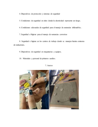 4. Dispositivos de protección y sistemas de seguridad
5. Condiciones de seguridad en sitios donde la electricidad represente un riesgo.
6. Condiciones adecuadas de seguridad para el manejo de sustancias inflamables.
7. Seguridad e Higiene para el manejo de sustancias corrosivas
8. Seguridad e higiene en los centros de trabajo donde se manejen fuentes emisoras
de radiaciones.
9. Dispositivos de seguridad en maquinarias y equipos.
10. Materiales y personal de primeros auxilios.
7. Anexos
 