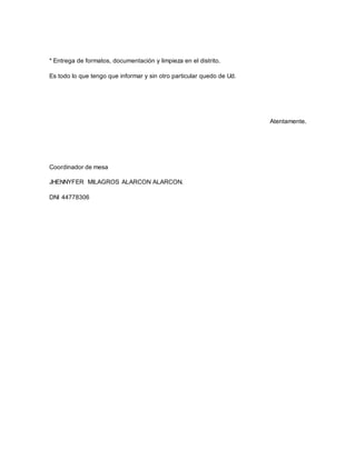 * Entrega de formatos, documentación y limpieza en el distrito. 
Es todo lo que tengo que informar y sin otro particular quedo de Ud. 
Atentamente. 
Coordinador de mesa 
JHENNYFER MILAGROS ALARCON ALARCON. 
DNI 44778306 
