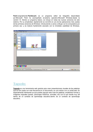 Paint (originalmente Paintbrush) es un programa editor de fotografía desarrollado
por Microsoft. Paint ha acompañado al sistema operativo Microsoft Windows desde la
versión 1.0. Siendo un programa básico, se incluye en todas las nuevas versiones de este
sistema. Por su simplicidad, rápidamente se convirtió en una de las aplicaciones más usadas
de las primeras versiones de Windows -introduciendo a varios a dibujar con la computadora por
primera vez- y es todavía fuertemente asociado con la inmediata usabilidad de Windows.

Tagxedo:
Tagxedo es una herramienta web gratuita para crear presentaciones visuales de las palabras
que se han usado con más frecuencia en un documento, en una noticia o en un portal web. Es
especialmente interesante ya que puedes agrupar esta nube de palabras, empleando formas e
imágenes originales (países, personajes históricos, animales, etc) con lo que resulta muy útil
dentro de un contexto de aprendizaje educativo.dentro de un contexto de aprendizaje
educativo.

 