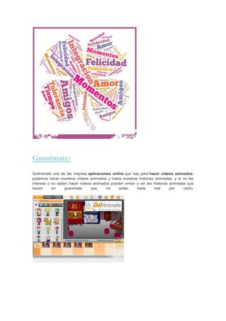 Goanimate:
GoAnimate una de las mejores aplicaciones online que hay para hacer vídeos animados,
podemos hacer nuestros vídeos animados y hasta nuestras historias animadas, y si no les
interesa o no saben hacer vídeos animados pueden entrar y ver las historias animadas que
hacen
en
goanimate
que
no
están
nada
mal
por
cierto.

 