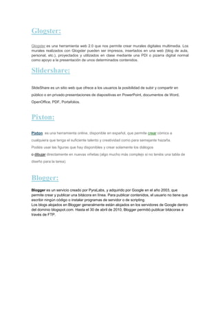 Glogster:
Glogster es una herramienta web 2.0 que nos permite crear murales digitales multimedia. Los
murales realizados con Glogster pueden ser impresos, insertados en una web (blog de aula,
personal, etc.), proyectados y utilizados en clase mediante una PDI o pizarra digital normal
como apoyo a la presentación de unos determinados contenidos.

Slidershare:
SlideShare es un sitio web que ofrece a los usuarios la posibilidad de subir y compartir en
público o en privado presentaciones de diapositivas en PowerPoint, documentos de Word,
OpenOffice, PDF, Portafolios.

Pixton:
Pixton es una herramienta online, disponible en español, que permite crear cómics a
cualquiera que tenga el suficiente talento y creatividad como para semejante hazaña.
Podéis usar las figuras que hay disponibles y crear solamente los diálogos
o dibujar directamente en nuevas viñetas (algo mucho más complejo si no tenéis una tabla de
diseño para la tarea).

Blogger:
Blogger es un servicio creado por PyraLabs, y adquirido por Google en el año 2003, que
permite crear y publicar una bitácora en línea. Para publicar contenidos, el usuario no tiene que
escribir ningún código o instalar programas de servidor o de scripting.
Los blogs alojados en Blogger generalmente están alojados en los servidores de Google dentro
del dominio blogspot.com. Hasta el 30 de abril de 2010, Blogger permitió publicar bitácoras a
través de FTP.

 