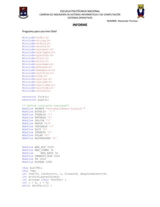 ESCUELA POLITÉCNICA NACIONAL
              CARRERA DE INGENIERÍA EN SISTEMAS INFORMÁTICAS Y DE COMPUTACIÓN
                                     SISTEMAS OPERATIVOS
                                                                    NOMBRE: Alexander Pinchao
                                        INFORME
Programa para una mini Shell

#include<stdio.h>
#include<string.h>
#include<stdlib.h>
#include<unistd.h>
#include<sys/wait.h>
#include<sys/types.h>
#include<sys/stat.h>
#include<fcntl.h>
#include<errno.h>
#include<sys/mman.h>
#include<pthread.h>
#include<semaphore.h>
#include<sys/file.h>
#include<time.h>
#include<sys/ipc.h>
#include<sys/sem.h>
#include<sys/times.h>
#include<sys/time.h>
#include<unistd.h>

externint fork();
externint pipe();

/* Define constante nominada*/
#define PROMPT "veroshell@vero-linux:$ "
#define ESPACIO   ' '
#define TUBERIA '|'
#define ENTRADA '<'
#define SALIDA '>'
#define ERROR "&>"
#define VARIABLE '='
#define EXIT 'e'
#define INGRESO 'i'
#define DOLAR '$'
#define BACKGROUND '&'


#define   MAX_BUF 1024
#define   MAX_COMMS 32
#define       MAX_ARGS 32
#define   TAMANYO_ALM 1024
#define   TB 1024
#define   ESPERA 1000

char buf[TB];
char *bp;
int lver=0, larchivo=1, i, lineas=0, desplazamiento=0;
int archivo,bytesleidos;
int arrange (char *buffer) {
int i = 0, j = 0;
while (buffer[i]) {
 