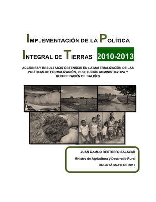 IMPLEMENTACIÓN DE LA POLÍTICA INTEGRAL DE TIERRAS 2010-2013 
ACCIONES Y RESULTADOS OBTENIDOS EN LA MATERIALIZACIÓN DE LAS POLÍTICAS DE FORMALIZACIÓN, RESTITUCIÓN ADMINISTRATIVA Y RECUPERACIÓN DE BALDÍOS 
JUAN CAMILO RESTREPO SALAZAR 
Ministro de Agricultura y Desarrollo Rural 
BOGOTÁ MAYO DE 2013 
 