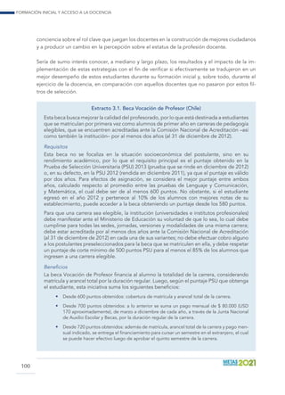 Formación inicial y acceso a la docencia
100
conciencia sobre el rol clave que juegan los docentes en la construcción de mejores ciudadanos
y a producir un cambio en la percepción sobre el estatus de la profesión docente.
Sería de sumo interés conocer, a mediano y largo plazo, los resultados y el impacto de la im-
plementación de estas estrategias con el fin de verificar si efectivamente se tradujeron en un
mejor desempeño de estos estudiantes durante su formación inicial y, sobre todo, durante el
ejercicio de la docencia, en comparación con aquellos docentes que no pasaron por estos fil-
tros de selección.
Extracto 3.1. Beca Vocación de Profesor (Chile)
Esta beca busca mejorar la calidad del profesorado, por lo que está destinada a estudiantes
que se matriculan por primera vez como alumnos de primer año en carreras de pedagogía
elegibles, que se encuentren acreditadas ante la Comisión Nacional de Acreditación –así
como también la institución– por al menos dos años (al 31 de diciembre de 2012).
Requisitos
Esta beca no se focaliza en la situación socioeconómica del postulante, sino en su
rendimiento académico, por lo que el requisito principal es el puntaje obtenido en la
Prueba de Selección Universitaria (PSU) 2013 (prueba que se rinde en diciembre de 2012)
o, en su defecto, en la PSU 2012 (rendida en diciembre 2011), ya que el puntaje es válido
por dos años. Para efectos de asignación, se considera el mejor puntaje entre ambos
años, calculado respecto al promedio entre las pruebas de Lenguaje y Comunicación,
y Matemática, el cual debe ser de al menos 600 puntos. No obstante, si el estudiante
egresó en el año 2012 y pertenece al 10% de los alumnos con mejores notas de su
establecimiento, puede acceder a la beca obteniendo un puntaje desde los 580 puntos.
Para que una carrera sea elegible, la institución (universidades e institutos profesionales)
debe manifestar ante el Ministerio de Educación su voluntad de que lo sea, lo cual debe
cumplirse para todas las sedes, jornadas, versiones y modalidades de una misma carrera;
debe estar acreditada por al menos dos años ante la Comisión Nacional de Acreditación
(al 31 de diciembre de 2012) en cada una de sus variantes; no debe efectuar cobro alguno
a los postulantes preseleccionados para la beca que se matriculen en ella, y debe respetar
un puntaje de corte mínimo de 500 puntos PSU para al menos el 85% de los alumnos que
ingresen a una carrera elegible.
Beneficios
La beca Vocación de Profesor financia al alumno la totalidad de la carrera, considerando
matrícula y arancel total por la duración regular. Luego, según el puntaje PSU que obtenga
el estudiante, esta iniciativa suma los siguientes beneficios:
•	 Desde 600 puntos obtenidos: cobertura de matrícula y arancel total de la carrera.
•	 Desde 700 puntos obtenidos: a lo anterior se suma un pago mensual de $ 80.000 (USD
170 aproximadamente), de marzo a diciembre de cada año, a través de la Junta Nacional
de Auxilio Escolar y Becas, por la duración regular de la carrera.
•	 Desde 720 puntos obtenidos: además de matrícula, arancel total de la carrera y pago men-
sual indicado, se entrega el financiamiento para cursar un semestre en el extranjero, el cual
se puede hacer efectivo luego de aprobar el quinto semestre de la carrera.
 