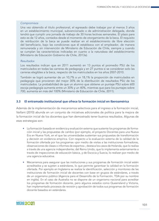 Formación inicial y acceso a la docencia
101
Compromisos
Una vez obtenido el título profesional, el egresado debe trabajar por al menos 3 años
en un establecimiento municipal, subvencionado o de administración delegada, donde
tendrá que cumplir una jornada de trabajo de 30 horas lectivas semanales. El plazo para
esto es de 12 años, contados desde el momento de otorgamiento de la beca. El requisito
de retribución de la beca se puede realizar en el establecimiento de libre elección
del beneficiario, bajo las condiciones que él establezca con el empleador, de manera
remunerada y sin intervención de Ministerio de Educación de Chile, siempre y cuando
se cumplan las características indicadas en cuanto a la naturaleza del establecimiento
(Ministerio de Educación Gobierno de Chile, 2013a).
Resultados
Los resultados indican que en 2011 aumentó en 13 puntos el promedio PSU de los
matriculados en todas las carreras de pedagogía y en 27 puntos si se consideran solo las
carreras elegibles a la beca, respecto de los matriculados en los años 2007-2010.
También se logró aumentar de un 10,7% a un 18,1% la proporción de matriculados en
pedagogía que provienen del mejor 30% de la distribución de resultados PSU de los
matriculados. La probabilidad de que un alumno que obtiene un puntaje PSU sobre 600
escoja pedagogía aumenta entre un 30% y un 40%, mientras que para los puntajes sobre
700, aumenta en más del 100% (Ministerio de Educación de Chile, 2011).
3.3	 El entramado institucional que ofrece la formación inicial en Iberoamérica
Además de la implementación de mecanismos selectivos para el ingreso a la formación inicial,
Vaillant (2010) abunda en un conjunto de iniciativas adicionales de política para la mejora de
la formación inicial de los docentes que han demostrado tener buenos resultados. Algunas de
esas estrategias son:
•	 La formación basada en evidencia y evaluación externa que sustente los programas de forma-
ción inicial y las propuestas de cambio (por ejemplo, el proyecto Docentes para una Nueva
Era en Nueva York, en el que las universidades sustentan sus propuestas de transformación
y decisión en evidencia empírica. Con respecto a la evaluación externa de la calidad de la
formación ofertada por los programas –por medio de visitas a las instituciones formadoras,
observaciones de clases o informes de expertos–, destaca los casos de Holanda, que lo realiza
a través de una agencia independiente; del Reino Unido, que lo implementa externamente a
través de inspecciones de educación básica, y de Escocia y Suecia, lo realizan por medio de
una agencia educativa.
•	 Mecanismos para asegurar que las instituciones y sus programas de formación inicial estén
acreditados y se sujeten a estándares, lo que permite garantizar la calidad en la formación
ofertada. Por ejemplo en Inglaterra se realiza la identificación, selección y monitoreo de las
instituciones de formación inicial de docentes con base en grupos de estándares, a través
de un organismo público (Agencia para el Desarrollo de la Formación, TDA por su nombre
en inglés). En el caso de Australia no se dispone de un organismo nacional para acreditar
los programas de formación docente, pero algunos estados como Queensland y Victoria,
han implementado procesos de revisión y aprobación de todos sus programas de formación
docente basados en estándares.
 