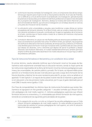 Formación inicial y acceso a la docencia
102
•	 La formación docente orientada a la investigación, como un componente clave de las compe-
tencias que requiere para el ejercicio de su futura práctica docente. Es el caso de Finlandia,
con un 20% de su currículo de formación inicial dedicado a la investigación, aplicado durante
las prácticas en las escuelas y en la obtención del título profesional con base en tesis derivadas
de un proyecto de investigación. Asimismo, destaca la iniciativa del Centro Nacional Luma
de la Universidad de Helsinki, que articula la investigación con el trabajo docente en ciencias
y los polos de innovación de las industrias.
•	 La articulación entre universidades y escuelas, para transformar a estas últimas en centros
proveedores de formación docente. En el Reino Unido, esto se cumple a través de la forma-
ción docente centrada en la escuela, coordinada por la agencia reguladora de la formación
en el país, mientras que en Suecia existe a través de un sistema de incentivos a las buenas
alianzas con las escuelas.
•	 La titulación alternativa, la cual por ser más flexible podría ser atractiva para candidatos talen-
tosos a la enseñanza en períodos más cortos. En el Reino Unido, por ejemplo, hay programas
de certificación alternativa o formación acelerada, de tiempo parcial y a distancia; en Holanda,
rutas flexibles para la formación inicial que incorporan tanto a profesionales de otras carreras
que desean ser docentes, como a docentes que dejaron de ejercer la profesión y desean
retomarla. Esta titulación alternativa, en nuestra realidad iberoamericana, también permitiría
ampliar la oferta de potenciales docentes en los niveles educativos en los que haya un déficit
de profesores calificados.
Tipos de instituciones formadoras en Iberoamérica y con acreditación de su calidad
En primer término, resulta relevante confirmar que la formación inicial en los países de Ibe-
roamérica está ampliamente orientada hacia la educación terciaria, siendo la mayor parte de
las instituciones responsables de la oferta de formación inicial los institutos pedagógicos supe-
riores y las universidades, de carácter público y privado. Por lo tanto, es imprescindible poner
atención en el fortalecimiento de este nivel educativo que está a cargo de la formación de los
futuros docentes y destinar los recursos necesarios para este fin, ya que, como se señala en el
apartado 1.5 del capítulo 1, la mayoría de los países invierte más de la mitad de su gasto públi-
co en educación a los tres primeros niveles educativos, por lo que el gasto destinado para el
nivel CINE 5 resulta menor (gráfico 1.5.5).
Con fines de comparabilidad, los distintos tipos de instituciones formadoras que existen Ibe-
roamérica se agruparon en tres grandes categorías: 1. escuelas normales que ofrecen forma-
ción pedagógica de nivel medio superior; 2. institutos pedagógicos superiores que ofrecen
formación terciaria no universitaria, y 3. universidades que ofrecen formación de nivel superior,
tomando en consideración las siguientes particularidades de los países:
•	 En la categoría de escuelas normales se incluyeron las escuelas pedagógicas que en Cuba
ofrecen formación pedagógica de nivel medio superior. En estas escuelas se garantiza la
continuidad de estudios en carreras pedagógicas de nivel superior, así como la ubicación
laboral de todos sus egresados.
 