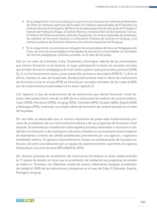 Formación inicial y acceso a la docencia
103
•	 En la categoría de institutos pedagógicos superiores se incluyeron los institutos profesionales
de Chile; los institutos superiores de Ecuador; los institutos especializados de El Salvador; los
institutos de educación superior del Perú; las escuelas superiores de educación de Portugal; el
Instituto de Profesores Artigas, el Instituto Normal, el Instituto Normal de Enseñanza Técnica,
el Instituto de Perfeccionamiento y Estudios Superiores, los centros regionales de profesores,
los institutos de formación docente y la Asociación Cristiana de Jóvenes en Uruguay, y los
institutos públicos de formación docente y los institutos superiores de Paraguay.
•	 En la categoría de universidades se incluyeron las universidades de Ciencias Pedagógicas de
Cuba, así como las universidades con facultades de educación y universidades con facultades
de ciencias pedagógicas, públicas y privadas, en el resto de los países.
Solo en los casos de Colombia, Cuba, Guatemala y Nicaragua, además de las universidades
que ofrecen formación inicial docente, la mayor participación la tienen las escuelas normales
que brindan formación pedagógica de nivel medio superior para preescolar y primaria (CINE
0 y 1), en los tres primeros casos, y para preescolar, primaria y secundaria (CINE 0, 1 y 2) en el
último. Destaca el caso de Guatemala, donde prácticamente toda la oferta de instituciones
de formación inicial en el país (97%) es ofrecida por escuelas normales, de las cuales el 80%
son de sostenimiento privado (tabla 3.4 en anexo capítulo 3).
Con respecto al tipo de sostenimiento de las instituciones que ofertan formación inicial do-
cente, siete países tienen más de un 50% de sus instituciones formadoras de carácter público:
Cuba (100%), Honduras (100%), Uruguay (92%), Colombia (69%), Ecuador (68%), España (63%)
y Nicaragua (59%), existiendo una amplia oferta de formación de carácter privado en el resto
de los países.
Por otro lado, es destacable que un número importante de países esté implementando pro-
cesos de acreditación de sus instituciones formadoras y de sus programas de formación inicial
docente. Se entiende por acreditación todos aquellos procesos destinados a reconocer la cali-
dad de una institución o de un programa educativo, basados en una evaluación previa respecto
de estándares y criterios de calidad establecidos previamente por una agencia u organismo
acreditador externo. En general, el procedimiento incluye una autoevaluación de la propia ins-
titución, así como una evaluación por un equipo de expertos externos, que tiene una vigencia
temporal por una serie de años (IIPE-UNESCO, 2012).
Así, diversos procesos de acreditación de instituciones formadoras se están implementando
en 11 países de estudio, en tanto que la acreditación de calidad de sus programas de estudio
se realiza en 10 países, con diferentes niveles de avance, habiéndose otorgado acreditación
de calidad al 100% de las instituciones y programas en el caso de Cuba, El Salvador, España,
Portugal y Uruguay.
 