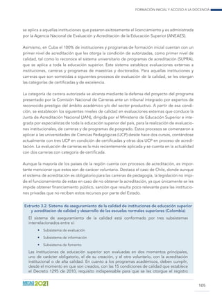 Formación inicial y acceso a la docencia
105
se aplica a aquellas instituciones que pasaron exitosamente el licenciamiento y es administrada
por la Agencia Nacional de Evaluación y Acreditación de la Educación Superior (ANEAES).
Asimismo, en Cuba el 100% de instituciones y programas de formación inicial cuentan con un
primer nivel de acreditación que les otorga la condición de autorizadas, como primer nivel de
calidad, tal como lo reconoce el sistema universitario de programas de acreditación (SUPRA),
que se aplica a toda la educación superior. Este sistema establece evaluaciones externas a
instituciones, carreras y programas de maestrías y doctorados. Para aquellas instituciones y
carreras que son sometidas a siguientes procesos de evaluación de la calidad, se les otorgan
las categorías de certificadas y de excelencia.
La categoría de carrera autorizada se alcanza mediante la defensa del proyecto del programa
presentado por la Comisión Nacional de Carreras ante un tribunal integrado por expertos de
reconocido prestigio del ámbito académico y/o del sector productivo. A partir de esa condi-
ción, se establecen los siguientes niveles de calidad en evaluaciones externas que conduce la
Junta de Acreditación Nacional (JAN), dirigida por el Ministerio de Educación Superior e inte-
grada por especialistas de toda la educación superior del país, para la realización de evaluacio-
nes institucionales, de carreras y de programas de posgrado. Estos procesos se comenzaron a
aplicar a las universidades de Ciencias Pedagógicas (UCP) desde hace dos cursos, contándose
actualmente con tres UCP en condición de certificadas y otras dos UCP en proceso de acredi-
tación. La evaluación de carreras es la más recientemente aplicada y se cuenta en la actualidad
con dos carreras con categoría de certificada.
Aunque la mayoría de los países de la región cuenta con procesos de acreditación, es impor-
tante mencionar que estos son de carácer voluntario. Destaca el caso de Chile, donde aunque
el sistema de acreditación es obligatorio para las carreras de pedagogía, la legislación no impi-
de el funcionamiento de estas en caso de no obtener la acreditación, ya que únicamente se les
impide obtener financiamiento público, sanción que resulta poco relevante para las institucio-
nes privadas que no reciben estos recursos por parte del Estado.
Extracto 3.2. Sistema de aseguramiento de la calidad de instituciones de educación superior
y acreditacion de calidad y desarrollo de las escuelas normales superiores (Colombia)
El sistema de aseguramiento de la calidad está conformado por tres subsistemas
interrelacionados entre sí:
•	 Subsistema de evaluación
•	 Subsistema de información
•	 Subsistema de fomento
Las instituciones de educación superior son evaluadas en dos momentos principales,
uno de carácter obligatorio, el de su creación, y el otro voluntario, con la acreditación
institucional o de alta calidad. En cuanto a los programas académicos, deben cumplir,
desde el momento en que son creados, con las 15 condiciones de calidad que establece
el Decreto 1295 de 2010, requisito indispensable para que se les otorgue el registro
 