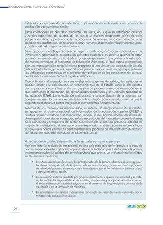 Formación inicial y acceso a la docencia
106
calificado por un período de siete años, cuya renovación está sujeta a un proceso de
verificación y seguimiento similar.
Estas condiciones se constatan mediante una visita, en la que se establecen criterios
y niveles específicos de calidad, de los cuales se pueden desprender juicios de valor
sobre la viabilidad y pertinencia de un programa. Se refieren, fundamentalmente, a las
condiciones académicas, los recursos físicos y humanos disponibles y la pertinencia social
y profesional del programa que se ofrece.
Si un programa no logra obtener el registro calificado, debe cerrar admisiones de
inmediato y garantizar la calidad a las cohortes existentes, es decir, a quienes lo están
cursando en ese momento, a través de un plan de mejoramiento que presente la institución
de manera inmediata al Ministerio de Educación (Fomento), el cual estará acompañado
por una institución que tenga el mismo programa o uno similar con acreditación de alta
calidad. Entre tanto, y con el desarrollo del plan de mejoramiento integral que subsane
las deficiencias encontradas en el proceso de verificación de las condiciones de calidad,
podrá solicitarse nuevamente el registro calificado.
Con el fin de ir alcanzando cada vez niveles más exigentes de calidad, las instituciones
pueden acudir a la acreditación, un testimonio que da el Estado sobre la alta calidad
de un programa o una institución con base en un proceso previo de evaluación en el
que intervienen la institución, las comunidades académicas y la Comisión Nacional de
Acreditación (CNA). La acreditación institucional y la acreditación de programas son
complementarias. La primera se orienta hacia la institución como un todo, mientras que la
segunda considera sus partes integrales o componentes fundamentales.
Además de los mecanismos mencionados, el sistema de aseguramiento de la calidad
se apoya en el sistema nacional de información de la educación superior (SNIES) y
recibirá retroalimentación del Observatorio Laboral, el cual brinda información acerca del
desempeño laboral de los egresados, señala necesidades del mercado y provee las bases
para planeación y prospectiva del sector. Como un todo, el sistema pretende, además de
mejorar la calidad, dejar, al terminar el presente período, un sistema que se autorregule, se
autoevalúe y ponga en marcha permanentemente procesos de mejoramiento (Ministerio
de Educación Nacional, República de Colombia, 2013).
Acreditación de calidad y desarrollo de las escuelas normales superiores
Por otro lado, la evaluación institucional es una exigencia que se le formula a la escuela
normal superior desde su propio proyecto, desde la sociedad y el Estado, medida por los
interrogantes sobre la calidad del servicio público que presta. La evaluación de la calidad
se desarrolla a través de:
•	 La autoevaluación realizada por los protagonistas de la acción educativa, quienes poseen
las claves del significado de lo que sucede en la institución y ponen en marcha procesos
de reflexión rigurosos, sistematizados y formalizados, con el fin de hacer un balance crítico
y dar cuenta de su acción.
•	 La evaluación externa realizada por grupos académicos, a quienes la sociedad y el Esta-
do les confían la responsabilidad de analizar, comprender y apoyar a las instituciones en
el mejoramiento de la calidad educativa en el contexto de los principios y criterios de la
educación y de la formación de maestros.
•	 La acreditación de calidad y desarrollo como acto de reconocimiento conferido por el
Ministerio de Educación Nacional.
 