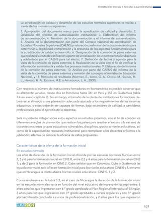 Formación inicial y acceso a la docencia
107
La acreditación de calidad y desarrollo de las escuelas normales superiores se realiza a
través de los momentos siguientes:
1. Apropiación del documento marco para la acreditación de calidad y desarrollo; 2.
Desarrollo del proceso de autoevaluación institucional; 3. Elaboración del informe
de autoevaluación; 4. Remisión de la documentación y el informe de autoevaluación;
5. Análisis de la documentación por parte del Consejo Nacional de Acreditación de
Escuelas Normales Superiores (CAENS) y valoración preliminar de la documentación para
determinar su legibilidad, comprensión y la presencia de los aspectos fundamentales para
la acreditación de calidad y desarrollo; 6. Designación de la comisión de pares externos
que realizará la visita de verificación a partir de la realización de un seminario taller diseñado
y adelantado por el CAENS para tal efecto; 7. Definición de fechas y agenda para la
visita de la comisión de pares externos; 8. Realización de la visita con el fin de verificar la
información suministrada y validar los procesos institucionales; 9. Elaboración del informe
de la comisión de pares externos; 10. Análisis por parte del CAENS del informe de la
visita de la comisión de pares externos y remisión del concepto al ministro de Educación
Nacional, y 11. Remisión de resultados (Martínez, E., Ibarra, O. A., Ochoa, M., Salinas, M.
L., Hidalgo, H. A., Escobar, M.E. y Artunduaga, L. A., 2000).
Con respecto al número de instituciones formadoras en Iberoamérica es posible observar que
es altamente variable, desde dos en Honduras hasta 361 en Perú y 557 en Guatemala (tabla
3.4 en anexo capítulo 3). Sin embargo, el tamaño de la oferta de instituciones formadoras de-
berá estar alineado a una planeación adecuada ajustada a los requerimientos de los sistemas
educativos, y estas deberán ser capaces de formar, bajo estándares de calidad, a candidatos
profesionales para el ejercicio de la docencia.
Será importante indagar sobre estos aspectos en estudios próximos, con el fin de conocer los
diferentes arreglos de planeación que realizan los países para resolver el exceso o la escasez de
docentes en ciertos grupos educativos vulnerables, disciplinas, grados o niveles educativos, así
como de la capacidad de respuesta institucional para reemplazar a los docentes próximos a la
jubilación; además de conocer la eficacia de estas propuestas.
Características de la oferta de la formación inicial
En escuelas normales
Los años de duración de la formación inicial ofrecida por las escuelas normales fluctúan entre
2, 5 y 6 para la formación inicial en CINE 0, entre 2,5 y 4 años para la formación inicial en CINE
1, y de 2 para la formación en CINE 2. Cabe señalar que en Colombia, Cuba y Guatemala las
escuelas normales solo ofrecen formación inicial para los niveles educativos CINE 0 y 1, en tanto
que en Nicaragua la oferta abarca los tres niveles educativos: CINE 0, 1 y 2.
Como se observa en la tabla 3.3, en el caso de Nicaragua la duración de la formación inicial
en las escuelas normales varía en función del nivel educativo de ingreso de los aspirantes: 6
años para los que ingresaron con 6.º grado aprobado al Plan Regional Intercultural Bilingüe;
3 años para los que ingresaron con 9.º grado aprobado a cursos regulares y con 9.º grado
y/o bachillerato concluido a cursos de profesionalización, y 2 años para los que ingresaron
 