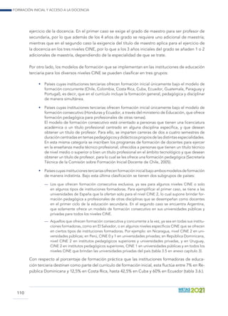 Formación inicial y acceso a la docencia
110
ejercicio de la docencia. En el primer caso se exige el grado de maestro para ser profesor de
secundaria, por lo que además de los 4 años de grado se requiere uno adicional de maestría;
mientras que en el segundo caso la exigencia del título de maestro aplica para el ejercicio de
la docencia en los tres niveles CINE, por lo que a los 3 años iniciales del grado se añaden 1 o 2
adicionales de maestría, dependiendo de la especialidad de que se trate.
Por otro lado, los modelos de formación que se implementan en las instituciones de educación
terciaria para los diversos niveles CINE se pueden clasificar en tres grupos:
•	 Países cuyas instituciones terciarias ofrecen formación inicial únicamente bajo el modelo de
formación concurrente (Chile, Colombia, Costa Rica, Cuba, Ecuador, Guatemala, Paraguay y
Portugal), es decir, que en el currículo incluye la formación general, pedagógica y disciplinar
de manera simultánea.
•	 Países cuyas instituciones terciarias ofrecen formación inicial únicamente bajo el modelo de
formación consecutivo (Honduras y Ecuador, a través del ministerio de Educación, que ofrece
formación pedagógica para profesionales de otras ramas).
	 El modelo de formación consecutivo está orientado a personas que tienen una licenciatura
académica o un título profesional centrado en alguna disciplina específica, y que desean
obtener un título de profesor. Para ello, se imparten carreras de dos a cuatro semestres de
duración centradas en temas pedagógicos y didácticos propios de las distintas especialidades.
En esta misma categoría se inscriben los programas de formación de docentes para ejercer
en la enseñanza media técnico profesional, ofrecidos a personas que tienen un título técnico
de nivel medio o superior o bien un título profesional en el ámbito tecnológico y que desean
obtener un título de profesor, para lo cual se les ofrece una formación pedagógica (Secretaría
Técnica de la Comisión sobre Formación Inicial Docente de Chile, 2005).
•	 Paísescuyasinstitucionesterciariasofrecenformacióninicialbajoambosmodelosdeformación
de manera indistinta. Bajo esta última clasificación se tienen dos subgrupos de países:
—	 Los que ofrecen formación consecutiva exclusiva, ya sea para algunos niveles CINE o solo
en algunos tipos de instituciones formadoras. Para ejemplificar el primer caso, se tiene a las
universidades de España que la ofertan solo para el nivel CINE 2, lo cual supone brindar for-
mación pedagógica a profesionales de otras disciplinas que se desempeñan como docentes
en el primer ciclo de la educación secundaria. En el segundo caso se encuentra Argentina,
que solamente ofrece un modelo de formación consecutivo en sus universidades públicas y
privadas para todos los niveles CINE.
—	 Aquellos que ofrecen formación consecutiva y concurrente a la vez, ya sea en todas sus institu-
ciones formadoras, como en El Salvador, o en algunos niveles específicos CINE que se ofrecen
en ciertos tipos de instituciones formadoras. Por ejemplo: en Nicaragua, nivel CINE 2 en uni-
versidades públicas; en Perú, CINE 0 y 1 en universidades privadas; en República Dominicana,
nivel CINE 2 en institutos pedagógicos superiores y universidades privadas, y en Uruguay,
CINE 2 en institutos pedagógicos superiores, CINE 1 en universidades públicas y en todos los
niveles CINE que brindan las universidades privadas del país (tabla 3.5 en anexo capítulo 3).
Con respecto al porcentaje de formación práctica que las instituciones formadoras de educa-
ción terciaria destinan como parte del currículo de formación inicial, esta fluctúa entre 7% en Re-
pública Dominicana y 12,5% en Costa Rica, hasta 42,5% en Cuba y 60% en Ecuador (tabla 3.6.).
 