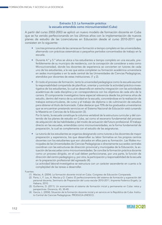 Formación inicial y acceso a la docencia
112
Extracto 3.3. La formación práctica:
la escuela entendida como microuniversidad (Cuba)
A partir del curso 2002-2003 se aplicó un nuevo modelo de formación docente en Cuba
que se ha venido perfeccionando en los últimos años con la implementación de nuevos
planes de estudio de las Licenciaturas en Educación desde el curso 2010-2011 que
consisten en lo siguiente:
•	 Los tres primeros años de las carreras en formación a tiempo completo en las universidades,
alternando con prácticas sistemáticas o pequeños períodos concentrados de trabajo en la
escuela.
•	 Durante 4.º y 5.º años se ubica a los estudiantes a tiempo completo en una escuela, pre-
feriblemente de su municipio de residencia, con la concepción de considerar a esta como
Microuniversidad, donde los docentes de experiencia se convierten en tutores de cada
uno de los estudiantes, a la vez que estos completan su formación académica universitaria
en sedes municipales o en la sede central de las Universidades de Ciencias Pedagógicas,
atendidos por docentes de estas instituciones. (1 y 2).
•	 En todo el proceso de formación, tanto la universidad pedagógica como la escuela asumen
la responsabilidad compartida de planificar, orientar y controlar la actividad práctico-inves-
tigativa de los estudiantes, la cual se desarrolla en estrecha integración con las actividades
académicas de cada disciplina y en correspondencia con los objetivos de cada año de la
carrera. El componente investigativo tiene especial relevancia desde los primeros años de
estudio, dentro del marco de su actividad en la escuela, concretándose en la realización de
trabajos extracurriculares, de curso y el trabajo de diploma o de culminación de estudios
para obtener el título de licenciado. Cabe destacar que 70% de los graduados universitarios
que se encuentran prestando servicios en el Sistema Nacional de Educación está cursando
la Maestría en Ciencias de la Educación (3).
	 Por lo tanto, la escuela constituye la columna vertebral de la estructura curricular y del con-
tenido de los planes de estudio en Cuba, así como el escenario fundamental del proceso
de adquisición de las habilidades y del modo de actuación del futuro profesional. El trabajo
directo en las escuelas, entendidas como microuniversidades, es la forma fundamental de
preparación, la cual se complementa con el estudio de las asignaturas.
•	 La tutoría de los estudiantes se organiza designando como tutores a los docentes de mayor
preparación y experiencia, los que desarrollan su labor formativa en los propios centros
docentes con los estudiantes que son ubicados en ellos para su formación. Las filiales mu-
nicipales de las Universidades de Ciencias Pedagógicas o directamente sus sedes centrales
coordinan con las estructuras de dirección provincial y municipales de la Educación, la ac-
tuación de las escuelas como microuniversidades. Se concibe la formación práctica docente
como un proceso dirigido, en el cual deben perfeccionarse, por una parte, la función de
dirección del centro pedagógico y, por otra, la participación y responsabilidad de la escuela
en la preparación profesional del egresado (4).
	 La actividad laboral-investigativa se estructura con un carácter ascendente en cuanto a la
complejidad de las tareas a desarrollar.
Fuentes:
(1)	 Macías, A. (2004). La formación docente inicial en Cuba. Congreso de Educación Comparada.
(2)	 Parra, I., F. Lau, A. Macías y O. Castro: El perfeccionamiento del sistema de formación y superación del
personal docente, Seminario de Preparación del curso escolar 2010-2011, Imprenta Federico Engels, La
Habana, 2010.
(3)	 Guillerme, D. (2011). Un acercamiento al sistema de formación inicial y permanente en Cuba: retos y
perspectivas. Docencia, 43, 30-40.
(4)	 García, L. (2004). Situación de la formación docente inicial y en servicio en la República de Cuba. Institu-
to Central de Ciencias Pedagógicas. PRODUCA-UNESCO.
 
