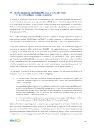 Formación inicial y acceso a la docencia
113
3.4	 Niveles educativos alcanzados al finalizar la formación inicial
y los procedimientos de ingreso a la docencia
Al finalizar la formación inicial de los futuros docentes para los niveles de preescolar y primaria,
el nivel educativo alcanzado es el equivalente a CINE 5 (primer ciclo de la educación terciaria)
en la mayoría de los países (12 de 15 países que contestaron esta pregunta en el cuestionario
de formación inicial y docente). Solamente en Cuba, Colombia y Guatemala se alcanza un nivel
equivalente a CINE 3 (segundo ciclo de la educación secundaria) al egreso de las escuelas pe-
dagógicas y normales.
Por su parte, el nivel educativo alcanzado al finalizar la formación inicial para el primer ciclo de la
educación secundaria (CINE 2) es el nivel CINE 5 en todos los países, lo cual da cuenta del avan-
zado proceso de terciarización de la formación inicial docente en los países de Iberoamérica.
En aquellos países que especificaron la subdivisión del nivel CINE 5 de acuerdo con el tipo de
programa de egreso de la formación inicial –CINE 5A y 5B–, cabe destacar que en Paraguay, Perú
y Uruguay se obtiene el nivel 5B, es decir, se trata de programas cuyos contenidos se orientan a
la práctica y están concebidos sobre todo para que los participantes adquieran las destrezas y
los conocimientos necesarios para ejercer la profesión. Por otro lado, en Chile, España, Hondu-
ras, Perú, Portugal y República Dominicana se obtiene al finalizar la formación inicial el nivel 5A,
es decir, se hace referencia a programas terciarios, en gran parte teóricos, que están destinados
a facilitar una calificación suficiente para ingresar en programas de investigación avanzada y en
profesiones que exigen un alto nivel de capacitación (tabla 3.6 en anexo capítulo 3).
Las instancias que certifican el cumplimiento de estos niveles CINE alcanzados al finalizar la
formación inicial docente se clasifican en tres categorías:
•	 Los ministerios de Educación o instancias a cargo de la política de educación superior en
Guatemala, Honduras, República Dominicana y en Ecuador a través del Sistema Nacional de
Ciencia y Tecnología.
•	 LasautoridadesdelasinstitucionesformadorasenconjunciónconlosministeriosdeEducación,
a nivel central en España, Nicaragua, Paraguay y Perú, o a nivel descentralizado en Argentina,
Colombia y Cuba. En este último caso, la conclusión de estudios en las escuelas pedagógicas
de nivel medio superior en Cuba es certificada por los directores de las escuelas con el visto
bueno del director Provincial de Educación.
•	 Las instituciones de educación superior autorizadas y reconocidas por el Estado para realizar
la formación docente en Chile, Costa Rica, Cuba, El Salvador y Portugal.
Adicionalmente, en algunos países se requiere que el egresado de la formación inicial docente
realice pruebas de egreso con el fin de verificar la calidad de la preparación recibida y su con-
gruencia con el perfil docente esperado. Así por ejemplo, en El Salvador todos los estudiantes
que terminan su plan de estudios de las carreras de profesorado deben realizar la evaluación de
competencias académicas y pedagógicas (ECAP), prueba que se exige para que un estudiante
 