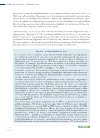 Formación inicial y acceso a la docencia
114
egresado de profesorado pueda obtener su título e ingresar al sistema educativo público. La
ECAP es un referente del perfil alcanzado por el futuro docente durante su formación, se realiza
a través de una prueba objetiva que explora el dominio de competencias académicas y peda-
gógicas, y está orientada a explorar las competencias del futuro docente en las especialidades
de educación parvularia, educación básica, educación especial, ciencias sociales, ciencias natu-
rales, matemática, lenguaje y literatura, e idioma inglés.
Del mismo modo, en el caso de Chile el Centro de Perfeccionamiento, Experimentación e
Investigaciones Pedagógicas (CPEIP), una división del Ministerio de Educación cuya misión es
diseñar, implementar y evaluar programas que fomentan el desarrollo profesional de docentes
y directivos basados en las políticas educacionales del país, determina los estándares orienta-
dores para cada nivel educativo y se encarga de realizar una evaluación, de carácter voluntario,
a los egresados de la formación inicial docente denominada evaluación Inicia.
Extracto 3.4. Evaluación Inicial (Chile)
La evaluación Inicia es un sistema creado por el ministerio de Educación con el propósito
de verificar la calidad de la formación inicial docente recibida por los egresados de
las carreras de educación parvularia, pedagogía en educación básica y pedagogía en
educación media. Por primera vez, en 2013, se incorporaron al proceso egresados de
las carreras de Pedagogía en Educación Media en las áreas de lenguaje y comunicación;
matemática; historia, geografía y ciencias sociales; biología; física, y química, ampliando
el universo de egresados y sectores pedagógicos evaluados.
El objetivo central de la evaluación Inicia es entregar a las instituciones formadoras de
profesores, a la opinión pública y a los propios egresados de estas instituciones, información
actualizada acerca del nivel de logro de dichos egresados, en aspectos fundamentales de
su futuro desempeño como docentes.
El sistema de evaluación de la calidad de la formación inicial docente está integrado por
una batería de pruebas, que incluye un total de 12 instrumentos para evaluar conocimientos
disciplinarios y pedagógicos de estudiantes egresados de carreras de educación
de párvulos, educación básica y de educación media, así como la prueba que evalúa
habilidades de comunicación escrita. No se consideró aplicar este año la prueba sobre
tecnología de la información y comunicaciones (TIC). Estas pruebas fueron elaboradas por
especialistas y técnicos bajo rigurosos procedimientos de construcción de instrumentos
de evaluación educacional y con probadas características de confiabilidad y validez,
con la supervisión del Centro de Perfeccionamiento, Experimentación e Investigaciones
Pedagógicas (CPEIP).
Las pruebas Inicia se aplicaron por primera vez en 2008 a un grupo de alrededor de
2.000 egresados de 40 instituciones formadoras de docentes de Pedagogía en Educación
Básica. Posteriormente, durante 2009 y 2010, fueron evaluados alrededor de 3.700
egresados de Pedagogía en Educación Básica y se incluyó a grupos de egresados de
las carreras de Educación de Párvulos. Durante los primeros años de aplicación de las
pruebas Inicia, además de evaluar conocimientos disciplinarios sobre aprendizajes
requeridos para el desempeño profesional, se incorporaron nuevos instrumentos de
evaluación de aprendizajes y de habilidades para la enseñanza, entre ellos una prueba que
evalúa habilidades de comunicación escrita de los futuros profesores y otra que evalúa
habilidades para usar tecnologías de información y comunicaciones (TIC) en la enseñanza.
 