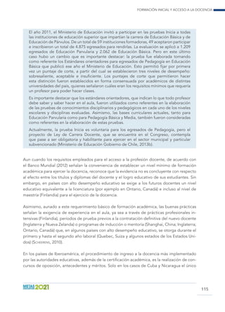 Formación inicial y acceso a la docencia
115
El año 2011, el Ministerio de Educación invitó a participar en las pruebas Inicia a todas
las instituciones de educación superior que impartían la carrera de Educación Básica y de
Educación de Párvulos. De un total de 59 instituciones formadoras, 49 aceptaron participar
e inscribieron un total de 4.875 egresados para rendirlas. La evaluación se aplicó a 1.209
egresados de Educación Parvularia y 2.062 de Educación Básica. Pero en este último
caso hubo un cambio que es importante destacar: la prueba fue elaborada tomando
como referente los Estándares orientadores para egresados de Pedagogía en Educación
Básica que publicó ese año el Ministerio de Educación. Esto permitió fijar por primera
vez un puntaje de corte, a partir del cual se establecieron tres niveles de desempeño:
sobresaliente, aceptable e insuficiente. Los puntajes de corte que permitieron hacer
esta distinción fueron establecidos en forma consensuada por académicos de distintas
universidades del país, quienes señalaron cuáles eran los requisitos mínimos que requería
un profesor para poder hacer clases.
Es importante destacar que los estándares orientadores, que indican lo que todo profesor
debe saber y saber hacer en el aula, fueron utilizados como referentes en la elaboración
de las pruebas de conocimientos disciplinarios y pedagógicos en cada uno de los niveles
escolares y disciplinas evaluadas. Asimismo, las bases curriculares actuales, tanto para
Educación Parvularia como para Pedagogía Básica y Media, también fueron consideradas
como referentes en la elaboración de estas pruebas.
Actualmente, la prueba Inicia es voluntaria para los egresados de Pedagogía, pero el
proyecto de Ley de Carrera Docente, que se encuentra en el Congreso, contempla
que pase a ser obligatoria y habilitante para ejercer en el sector municipal y particular
subvencionado (Ministerio de Educación Gobierno de Chile, 2013b).
Aun cuando los requisitos empleados para el acceso a la profesión docente, de acuerdo con
el Banco Mundial (2012) señalan la conveniencia de establecer un nivel mínimo de formación
académica para ejercer la docencia, reconoce que la evidencia no es concluyente con respecto
al efecto entre los títulos y diplomas del docente y el logro educativo de sus estudiantes. Sin
embargo, en países con alto desempeño educativo se exige a los futuros docentes un nivel
educativo equivalente a la licenciatura (por ejemplo en Ontario, Canadá) e incluso al nivel de
maestría (Finlandia) para el ejercicio de la docencia.
Asimismo, aunado a este requerimiento básico de formación académica, las buenas prácticas
señalan la exigencia de experiencia en el aula, ya sea a través de prácticas profesionales in-
tensivas (Finlandia), períodos de prueba previos a la contratación definitiva del nuevo docente
(Inglaterra y Nueva Zelanda) o programas de inducción o mentoría (Shanghai, China; Inglaterra;
Ontario, Canadá) que, en algunos países con alto desempeño educativo, se otorga durante el
primero y hasta el segundo año laboral (Quebec, Suiza y algunos estados de los Estados Uni-
dos) (Scheerens, 2010).
En los países de Iberoamérica, el procedimiento de ingreso a la docencia más implementado
por las autoridades educativas, además de la certificación académica, es la realización de con-
cursos de oposición, antecedentes y méritos. Solo en los casos de Cuba y Nicaragua el único
 