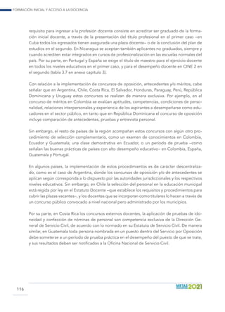 Formación inicial y acceso a la docencia
116
requisito para ingresar a la profesión docente consiste en acreditar ser graduado de la forma-
ción inicial docente, a través de la presentación del título profesional en el primer caso –en
Cuba todos los egresados tienen asegurada una plaza docente– o de la conclusión del plan de
estudios en el segundo. En Nicaragua se aceptan también aplicantes no graduados, siempre y
cuando acrediten estar integrados en cursos de profesionalización en las escuelas normales del
país. Por su parte, en Portugal y España se exige el título de maestro para el ejercicio docente
en todos los niveles educativos en el primer caso, y para el desempeño docente en CINE 2 en
el segundo (tabla 3.7 en anexo capítulo 3).
Con relación a la implementación de concursos de oposición, antecedentes y/o méritos, cabe
señalar que en Argentina, Chile, Costa Rica, El Salvador, Honduras, Paraguay, Perú, República
Dominicana y Uruguay estos concursos se realizan de manera exclusiva. Por ejemplo, en el
concurso de méritos en Colombia se evalúan aptitudes, competencias, condiciones de perso-
nalidad, relaciones interpersonales y experiencia de los aspirantes a desempeñarse como edu-
cadores en el sector público, en tanto que en República Dominicana el concurso de oposición
incluye comparación de antecedentes, pruebas y entrevista personal.
Sin embargo, el resto de países de la región acompañan estos concursos con algún otro pro-
cedimiento de selección complementario, como un examen de conocimientos en Colombia,
Ecuador y Guatemala; una clase demostrativa en Ecuador, o un período de prueba –como
señalan las buenas prácticas de países con alto desempeño educativo– en Colombia, España,
Guatemala y Portugal.
En algunos países, la implementación de estos procedimientos es de carácter descentraliza-
do, como es el caso de Argentina, donde los concursos de oposición y/o de antecedentes se
aplican según corresponda a lo dispuesto por las autoridades jurisdiccionales y los respectivos
niveles educativos. Sin embargo, en Chile la selección del personal en la educación municipal
está regida por ley en el Estatuto Docente –que establece los requisitos y procedimientos para
cubrir las plazas vacantes–, y los docentes que se incorporan como titulares lo hacen a través de
un concurso público convocado a nivel nacional pero administrado por los municipios.
Por su parte, en Costa Rica los concursos externos docentes, la aplicación de pruebas de ido-
neidad y confección de nóminas de personal son competencia exclusiva de la Dirección Ge-
neral de Servicio Civil, de acuerdo con lo normado en su Estatuto de Servicio Civil. De manera
similar, en Guatemala toda persona nombrada en un puesto dentro del Servicio por Oposición
debe someterse a un período de prueba práctica en el desempeño del puesto de que se trate,
y sus resultados deben ser notificados a la Oficina Nacional de Servicio Civil.
 