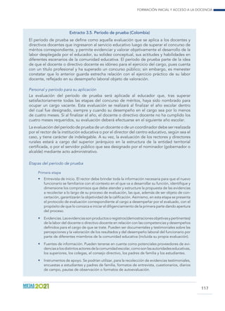 Formación inicial y acceso a la docencia
117
Extracto 3.5. Período de prueba (Colombia)
El período de prueba se define como aquella evaluación que se aplica a los docentes y
directivos docentes que ingresaron al servicio educativo luego de superar el concurso de
méritos correspondiente, y permite evidenciar y valorar objetivamente el desarrollo de la
labor desplegada por el educador, su solidez conceptual, sus actitudes y habilidades en
diferentes escenarios de la comunidad educativa. El período de prueba parte de la idea
de que el docente o directivo docente es idóneo para el ejercicio del cargo, pues cuenta
con un título profesional y ha superado un concurso público; sin embargo, es menester
constatar que lo anterior guarda estrecha relación con el ejercicio práctico de su labor
docente, reflejado en su desempeño laboral objeto de valoración.
Personal y período para su aplicación
La evaluación del período de prueba será aplicada al educador que, tras superar
satisfactoriamente todas las etapas del concurso de méritos, haya sido nombrado para
ocupar un cargo vacante. Esta evaluación se realizará al finalizar el año escolar dentro
del cual fue designado, siempre y cuando su desempeño en el cargo sea por lo menos
de cuatro meses. Si al finalizar el año, el docente o directivo docente no ha cumplido los
cuatro meses requeridos, su evaluación deberá efectuarse en el siguiente año escolar.
La evaluación del período de prueba de un docente o de un coordinador debe ser realizada
por el rector de la institución educativa o por el director del centro educativo, según sea el
caso, y tiene carácter de indelegable. A su vez, la evaluación de los rectores y directores
rurales estará a cargo del superior jerárquico en la estructura de la entidad territorial
certificada, o por el servidor público que sea designado por el nominador (gobernador o
alcalde) mediante acto administrativo.
Etapas del período de prueba
Primera etapa
•	 Entrevista de inicio. El rector debe brindar toda la información necesaria para que el nuevo
funcionario se familiarice con el contexto en el que va a desarrollar su función, identifique y
dimensione los compromisos que debe atender y estructure la propuesta de las evidencias
a recolectar a lo largo de su proceso de evaluación, las que, además de ser objeto de con-
certación, garantizarán la objetividad de la calificación. Asimismo, en esta etapa se presenta
el protocolo de evaluación correspondiente al cargo a desempeñar por el evaluado, con el
propósito de que lo conozca e iniciar el diligenciamiento de la primera parte dando apertura
del proceso.
•	 Evidencias.Lasevidenciassonproductosoregistros(demostracionesobjetivasypertinentes)
de la labor del docente o directivo docente en relación con las competencias y desempeños
definidos para el cargo de que se trate. Pueden ser documentales y testimoniales sobre las
percepciones y la valoración de los resultados y del desempeño laboral del funcionario por
parte de diferentes miembros de la comunidad educativa (incluida su propia evaluación).
•	 Fuentes de información. Pueden tenerse en cuenta como potenciales proveedores de evi-
denciasalosdistintosactoresdelacomunidadescolar,comosonlasautoridadeseducativas,
los superiores, los colegas, el consejo directivo, los padres de familia y los estudiantes.
•	 Instrumentos de apoyo. Se podrían utilizar, para la recolección de evidencias testimoniales,
encuestas a estudiantes y padres de familia, formatos de entrevista, cuestionarios, diarios
de campo, pautas de observación o formatos de autoevaluación.
 