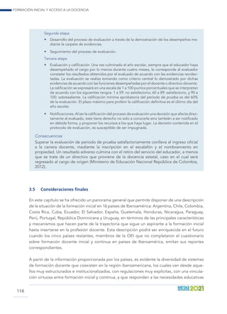 Formación inicial y acceso a la docencia
118
Segunda etapa
•	 Desarrollo del proceso de evaluación a través de la demostración de los desempeños me-
diante la carpeta de evidencias.
•	 Seguimiento del proceso de evaluación.
Tercera etapa
•	 Evaluación y calificación. Una vez culminado el año escolar, siempre que el educador haya
desempeñado el cargo por lo menos durante cuatro meses, le corresponde al evaluador
constatar los resultados obtenidos por el evaluado de acuerdo con las evidencias recolec-
tadas. La evaluación se realiza tomando como criterio central lo demostrado por dichas
evidencias de acuerdo con las funciones desempeñadas por el docente o directivo docente.
La calificación se expresará en una escala de 1 a 100 puntos porcentuales que se interpretan
de acuerdo con los siguientes rangos: 1 a 59: no satisfactorio; 60 a 89: satisfactorio, y 90 a
100: sobresaliente. La calificación mínima aprobatoria del período de prueba es del 60%
de la evaluación. El plazo máximo para proferir la calificación definitiva es el último día del
año escolar.
•	 Notificaciones. Al ser la calificación del proceso de evaluación una decisión que afecta direc-
tamente al evaluado, este tiene derecho no solo a conocerla sino también a ser notificado
en debida forma, y proponer los recursos a los que haya lugar. La decisión contenida en el
protocolo de evaluación, es susceptible de ser impugnada.
Consecuencias
Superar la evaluación de período de prueba satisfactoriamente conlleva al ingreso oficial
a la carrera docente, mediante la inscripción en el escalafón y el nombramiento en
propiedad. Un resultado adverso culmina con el retiro del servicio del educador, a menos
que se trate de un directivo que proviene de la docencia estatal, caso en el cual será
regresado al cargo de origen (Ministerio de Educación Nacional República de Colombia,
2012).
3.5	 Consideraciones finales
En este capítulo se ha ofrecido un panorama general que permite disponer de una descripción
de la situación de la formación inicial en 16 países de Iberoamérica: Argentina, Chile, Colombia,
Costa Rica, Cuba, Ecuador, El Salvador, España, Guatemala, Honduras, Nicaragua, Paraguay,
Perú, Portugal, República Dominicana y Uruguay, en términos de las principales características
y mecanismos que hacen parte de la trayectoria que sigue un aspirante a la formación inicial
hasta insertarse en la profesión docente. Esta descripción podrá ser enriquecida en el futuro
cuando los cinco países restantes, miembros de la OEI que no completaron el cuestionario
sobre formación docente inicial y continua en países de Iberoamérica, emitan sus reportes
correspondientes.
A partir de la información proporcionada por los países, es evidente la diversidad de sistemas
de formación docente que coexisten en la región iberoamericana, los cuales van desde aque-
llos muy estructurados e institucionalizados, con regulaciones muy explícitas, con una vincula-
ción virtuosa entre formación inicial y continua, y que responden a las necesidades educativas
 