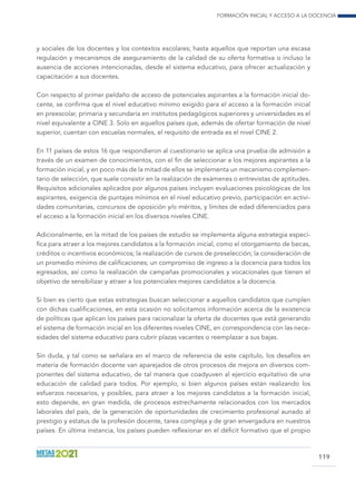 Formación inicial y acceso a la docencia
119
y sociales de los docentes y los contextos escolares; hasta aquellos que reportan una escasa
regulación y mecanismos de aseguramiento de la calidad de su oferta formativa o incluso la
ausencia de acciones intencionadas, desde el sistema educativo, para ofrecer actualización y
capacitación a sus docentes.
Con respecto al primer peldaño de acceso de potenciales aspirantes a la formación inicial do-
cente, se confirma que el nivel educativo mínimo exigido para el acceso a la formación inicial
en preescolar, primaria y secundaria en institutos pedagógicos superiores y universidades es el
nivel equivalente a CINE 3. Solo en aquellos países que, además de ofertar formación de nivel
superior, cuentan con escuelas normales, el requisito de entrada es el nivel CINE 2.
En 11 países de estos 16 que respondieron al cuestionario se aplica una prueba de admisión a
través de un examen de conocimientos, con el fin de seleccionar a los mejores aspirantes a la
formación inicial, y en poco más de la mitad de ellos se implementa un mecanismo complemen-
tario de selección, que suele consistir en la realización de exámenes o entrevistas de aptitudes.
Requisitos adicionales aplicados por algunos países incluyen evaluaciones psicológicas de los
aspirantes, exigencia de puntajes mínimos en el nivel educativo previo, participación en activi-
dades comunitarias, concursos de oposición y/o méritos, y límites de edad diferenciados para
el acceso a la formación inicial en los diversos niveles CINE.
Adicionalmente, en la mitad de los países de estudio se implementa alguna estrategia especí-
fica para atraer a los mejores candidatos a la formación inicial, como el otorgamiento de becas,
créditos o incentivos económicos; la realización de cursos de preselección; la consideración de
un promedio mínimo de calificaciones; un compromiso de ingreso a la docencia para todos los
egresados, así como la realización de campañas promocionales y vocacionales que tienen el
objetivo de sensibilizar y atraer a los potenciales mejores candidatos a la docencia.
Si bien es cierto que estas estrategias buscan seleccionar a aquellos candidatos que cumplen
con dichas cualificaciones, en esta ocasión no solicitamos información acerca de la existencia
de políticas que aplican los países para racionalizar la oferta de docentes que está generando
el sistema de formación inicial en los diferentes niveles CINE, en correspondencia con las nece-
sidades del sistema educativo para cubrir plazas vacantes o reemplazar a sus bajas.
Sin duda, y tal como se señalara en el marco de referencia de este capítulo, los desafíos en
materia de formación docente van aparejados de otros procesos de mejora en diversos com-
ponentes del sistema educativo, de tal manera que coadyuven al ejercicio equitativo de una
educación de calidad para todos. Por ejemplo, si bien algunos países están realizando los
esfuerzos necesarios, y posibles, para atraer a los mejores candidatos a la formación inicial,
esto depende, en gran medida, de procesos estrechamente relacionados con los mercados
laborales del país, de la generación de oportunidades de crecimiento profesional aunado al
prestigio y estatus de la profesión docente, tarea compleja y de gran envergadura en nuestros
países. En última instancia, los países pueden reflexionar en el déficit formativo que el propio
 