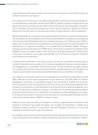 Formación inicial y acceso a la docencia
120
sistema educativo tiene que remediar si sus mecanismos de ingreso a la formación inicial y a la
profesión docente no se mejoran.
Aun cuando encontramos que, en la mayoría de los países, la formación inicial está ampliamen-
te orientada hacia la educación terciaria (nivel CINE 5), también coexisten modelos en los que
operan las escuelas normales de nivel medio superior (Colombia, Cuba, Nicaragua y Guatema-
la). Sin embargo, es importante recordar que –como alerta la literatura– disponer de títulos y
diplomas es necesario pero no suficiente para mejorar el logro educativo de los estudiantes.
Resulta destacable que un conjunto importante de países se encuentra implementando proce-
sos de acreditación de la calidad de sus instituciones formadoras (11 países) y de sus programas
de formación inicial (10 países) a través de estrategias diversas y con niveles de avance diferen-
ciados, que incluyen procesos de autoevaluación y evaluaciones externas cuyos resultados son
valorados por un organismo acreditador. Cinco países (Cuba, El Salvador, España, Portugal y
Uruguay) cuentan actualmente con el 100% de sus instituciones y programas acreditados. Sería
deseable conocer, a mediano plazo, si este mecanismo de aseguramiento de la calidad de las
instituciones formadoras y sus programas redundará en la formación de mejores candidatos
para el ejercicio de la docencia.
La duración de la formación inicial fluctúa entre 2 y 6 años en las escuelas normales bajo un
modelo de formación concurrente, y de 3 a 5 años en aquellas ofrecidas por institutos superio-
res pedagógicos y universidades. En este último caso, más de la mitad de los países cuentan
con modelos de formación consecutivos para habilitar a profesionales de otras disciplinas a la
docencia y para facilitar los procesos de profesionalización de sus docentes no titulados.
Con respecto a la formación práctica de los estudiantes, las escuelas normales destinan entre
20% y 50% del currículo a este componente de gran relevancia, y de 13% a 60% en institutos
pedagógicos superiores y universidades, aspecto que constituye el eslabón de vinculación
entre la formación inicial y la práctica en el aula. Una vez que los estudiantes se gradúan de la
formación inicial docente, el nivel alcanzado en la formación de los niveles de preescolar y pri-
maria es el equivalente a CINE 5 en 12 países, y de CINE 3 en los 3 países restantes que dieron
respuesta a esta pregunta en el cuestionario, y que operan escuelas pedagógicas y normales.
En el caso de la formación inicial para el nivel secundario, el nivel alcanzado al finalizar la forma-
ción inicial es el equivalente a CINE 5 en todos los casos.
Además, en los casos de Chile y El Salvador se solicita al egresado de la formación inicial
docente la realización de pruebas de egreso, con el objeto de comprobar la calidad de la
formación recibida y verificar el cumplimiento del perfil de egreso, acorde con un marco de
estándares orientadores para cada nivel educativo.
Sin embargo, para conocer la eficacia y pertinencia de los programas de formación inicial en el
resto de los países sería necesario conocer los esfuerzos que estos han realizado en la defini-
 