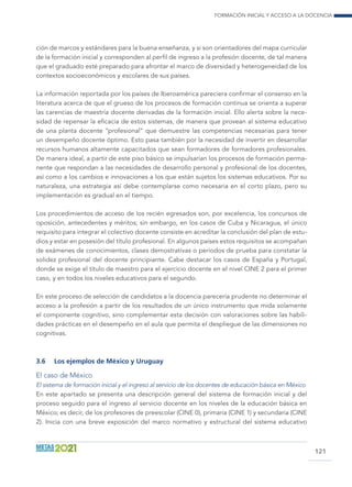 Formación inicial y acceso a la docencia
121
ción de marcos y estándares para la buena enseñanza, y si son orientadores del mapa curricular
de la formación inicial y corresponden al perfil de ingreso a la profesión docente, de tal manera
que el graduado esté preparado para afrontar el marco de diversidad y heterogeneidad de los
contextos socioeconómicos y escolares de sus países.
La información reportada por los países de Iberoamérica pareciera confirmar el consenso en la
literatura acerca de que el grueso de los procesos de formación continua se orienta a superar
las carencias de maestría docente derivadas de la formación inicial. Ello alerta sobre la nece-
sidad de repensar la eficacia de estos sistemas, de manera que provean al sistema educativo
de una planta docente “profesional” que demuestre las competencias necesarias para tener
un desempeño docente óptimo. Esto pasa también por la necesidad de invertir en desarrollar
recursos humanos altamente capacitados que sean formadores de formadores profesionales.
De manera ideal, a partir de este piso básico se impulsarían los procesos de formación perma-
nente que respondan a las necesidades de desarrollo personal y profesional de los docentes,
así como a los cambios e innovaciones a los que están sujetos los sistemas educativos. Por su
naturaleza, una estrategia así debe contemplarse como necesaria en el corto plazo, pero su
implementación es gradual en el tiempo.
Los procedimientos de acceso de los recién egresados son, por excelencia, los concursos de
oposición, antecedentes y méritos; sin embargo, en los casos de Cuba y Nicaragua, el único
requisito para integrar el colectivo docente consiste en acreditar la conclusión del plan de estu-
dios y estar en posesión del título profesional. En algunos países estos requisitos se acompañan
de exámenes de conocimientos, clases demostrativas o períodos de prueba para constatar la
solidez profesional del docente principiante. Cabe destacar los casos de España y Portugal,
donde se exige el título de maestro para el ejercicio docente en el nivel CINE 2 para el primer
caso, y en todos los niveles educativos para el segundo.
En este proceso de selección de candidatos a la docencia parecería prudente no determinar el
acceso a la profesión a partir de los resultados de un único instrumento que mida solamente
el componente cognitivo, sino complementar esta decisión con valoraciones sobre las habili-
dades prácticas en el desempeño en el aula que permita el despliegue de las dimensiones no
cognitivas.
3.6	 Los ejemplos de México y Uruguay
El caso de México
El sistema de formación inicial y el ingreso al servicio de los docentes de educación básica en México
En este apartado se presenta una descripción general del sistema de formación inicial y del
proceso seguido para el ingreso al servicio docente en los niveles de la educación básica en
México; es decir, de los profesores de preescolar (CINE 0), primaria (CINE 1) y secundaria (CINE
2). Inicia con una breve exposición del marco normativo y estructural del sistema educativo
 
