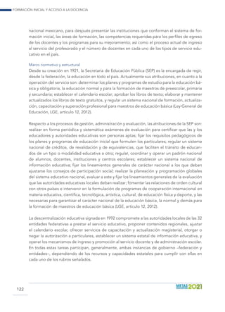 Formación inicial y acceso a la docencia
122
nacional mexicano, para después presentar las instituciones que conforman el sistema de for-
mación inicial, las áreas de formación, las competencias requeridas para los perfiles de egreso
de los docentes y los programas para su mejoramiento; así como el proceso actual de ingreso
al servicio del profesorado y el número de docentes en cada uno de los tipos de servicio edu-
cativo en el país.
Marco normativo y estructural
Desde su creación en 1921, la Secretaría de Educación Pública (SEP) es la encargada de regir,
desde la federación, la educación en todo el país. Actualmente sus atribuciones, en cuanto a la
operación del servicio son: determinar los planes y programas de estudio para la educación bá-
sica y obligatoria, la educación normal y para la formación de maestros de preescolar, primaria
y secundaria; establecer el calendario escolar; aprobar los libros de texto; elaborar y mantener
actualizados los libros de texto gratuitos, y regular un sistema nacional de formación, actualiza-
ción, capacitación y superación profesional para maestros de educación básica (Ley General de
Educación, LGE, artículo 12, 2012).
Respecto a los procesos de gestión, administración y evaluación, las atribuciones de la SEP son:
realizar en forma periódica y sistemática exámenes de evaluación para certificar que las y los
educadores y autoridades educativas son personas aptas; fijar los requisitos pedagógicos de
los planes y programas de educación inicial que formulen los particulares; regular un sistema
nacional de créditos, de revalidación y de equivalencias, que faciliten el tránsito de educan-
dos de un tipo o modalidad educativa a otro; regular, coordinar y operar un padrón nacional
de alumnos, docentes, instituciones y centros escolares; establecer un sistema nacional de
información educativa; fijar los lineamientos generales de carácter nacional a los que deban
ajustarse los consejos de participación social; realizar la planeación y programación globales
del sistema educativo nacional, evaluar a este y fijar los lineamientos generales de la evaluación
que las autoridades educativas locales deban realizar; fomentar las relaciones de orden cultural
con otros países e intervenir en la formulación de programas de cooperación internacional en
materia educativa, científica, tecnológica, artística, cultural, de educación física y deporte, y las
necesarias para garantizar el carácter nacional de la educación básica, la normal y demás para
la formación de maestros de educación básica (LGE, artículo 12, 2012).
La descentralización educativa signada en 1992 compromete a las autoridades locales de las 32
entidades federativas a prestar el servicio educativo, proponer contenidos regionales, ajustar
el calendario escolar, ofrecer servicios de capacitación y actualización magisterial, otorgar o
negar la autorización a particulares, establecer un sistema estatal de información educativa, y
operar los mecanismos de ingreso y promoción al servicio docente y de administración escolar.
En todas estas tareas participan, generalmente, ambas instancias de gobierno –federación y
entidades–, dependiendo de los recursos y capacidades estatales para cumplir con ellas en
cada uno de los rubros señalados.
 