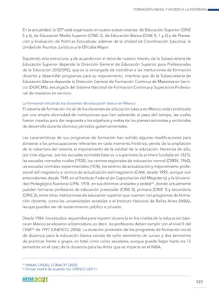 Formación inicial y acceso a la docencia
123
En la actualidad, la SEP está organizada en cuatro subsecretarías: de Educación Superior (CINE
5 y 6), de Educación Media Superior (CINE 3), de Educación Básica (CINE 0, 1 y 2) y de Planea-
ción y Evaluación de Políticas Educativas; además de la Unidad de Coordinación Ejecutiva, la
Unidad de Asuntos Jurídicos y la Oficialía Mayor.
Siguiendo esta estructura, y de acuerdo con el tema de nuestro interés, de la Subsecretaría de
Educación Superior depende la Dirección General de Educación Superior para Profesionales
de la Educación (DGESPE), que es la encargada de coordinar a las instituciones de formación
docente y desarrollar programas para su mejoramiento, mientras que de la Subsecretaría de
Educación Básica depende la Dirección General de Formación Continua de Maestros en Servi-
cio (DGFCMS), encargada del Sistema Nacional de Formación Continua y Superación Profesio-
nal de maestros en servicio.
La formación inicial de los docentes de educación básica en México
El sistema de formación inicial de los docentes de educación básica en México está constituido
por una amplia diversidad de instituciones que han subsistido al paso del tiempo, las cuales
fueron creadas para dar respuesta a los objetivos y metas de los planes nacionales y sectoriales
de desarrollo durante distintos períodos gubernamentales.
Las características de sus programas de formación han sufrido algunas modificaciones para
alinearse a las preocupaciones relevantes en cada momento histórico, yendo de la ampliación
de la cobertura del sistema al mejoramiento de la calidad de la educación. Herencia de ello,
por citar algunas, son las escuelas normales básicas o superiores (la primera fundada en 1823),
las escuelas normales rurales (1928), los centros regionales de educación normal (CREN, 1960),
las escuelas normales experimentales (1976), los centros de actualización y mejoramiento profe-
sional del magisterio y centros de actualización del magisterio (CAM, desde 1992, aunque con
antecedentes desde 1945 en el Instituto Federal de Capacitación del Magisterio) y la Universi-
dad Pedagógica Nacional (UPN, 1978, en sus distintas unidades y sedes)25
, donde actualmente
pueden formarse profesores de educación preescolar (CINE 0), primaria (CINE 1) y secundaria
(CINE 2); entre otras instituciones de educación superior que cuentan con programas de forma-
ción docente, como las universidades estatales o el Instituto Nacional de Bellas Artes (INBA),
las que pueden ser de sostenimiento público o privado.
Desde 1984, los estudios requeridos para impartir docencia en los niveles de la educación bási-
ca en México se elevaron a licenciatura, es decir, los profesores deben cumplir con el nivel 5 del
CINE26
de 1997 (UNESCO, 2006). La duración promedio de los programas de formación inicial
de docencia para la educación básica consta de ocho semestres de cursos y dos semestres
de prácticas frente a grupo, en total cinco ciclos escolares; aunque puede llegar hasta los 12
semestres en el caso de la docencia para las Artes que se imparte en el INBA.
25
	UNAM, CIESAS, CONACYT (2002).
26
	O bien nivel 6 de acuerdo con UNESCO (2011).
 