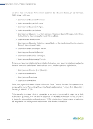 Formación inicial y acceso a la docencia
124
Las áreas más comunes de formación de docentes de educación básica, en las Normales,
CREN, CAM y UPN son:
•	 Licenciatura en Educación Preescolar.
•	 Licenciatura en Educación Primaria.
•	 Licenciatura en Educación Indígena.
•	 Licenciatura en Educación Física.
•	 Licenciatura en Educación Secundaria (con especialidades en Español, Biología, Matemáticas,
Inglés, Historia, Matemáticas y Formación Cívica y Ética).
•	 Licenciatura en Telesecundaria.
•	 Licenciatura en Educación Media (con especialidades en Ciencias Sociales, Ciencias naturales,
Español, Matemáticas e Inglés).
•	 Licenciatura en Educación para Adultos.
•	 Licenciatura en Educación Especial.
•	 Licenciatura en Docencia Tecnológica.
•	 Licenciatura en Enseñanza del Francés.
En tanto, en las universidades de las entidades federativas o en las universidades privadas, las
áreas de formación de docentes de educación básica, media superior o superior son:
•	 Licenciatura en Ciencias de la Educación.
•	 Licenciatura en Docencia.
•	 Licenciatura en Enseñanza.
•	 Licenciatura en Didáctica.
Todas, con especialidades en Idiomas, Educación Física, Ciencias Sociales, Físico Matemáticas,
Lengua y Literatura, Planeación y Desarrollo, Psicología Educativa, Técnicas de la Educación, y
Tecnología (ANUIES, 2007).
En las escuelas normales, públicas o privadas, se encuentra concentrada la mayor parte de la
matrícula de quienes cursan estudios de docencia, con 109.683 alumnos en el ciclo 2010/2011;
le siguen las universidades pedagógicas, con 17.786 estudiantes, y los centros de actualización
del magisterio, con 1.994 jóvenes matriculados en el mismo ciclo escolar.
 