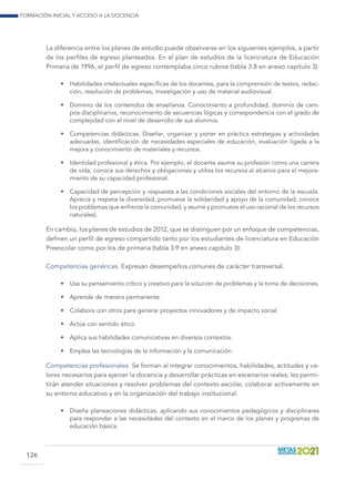 Formación inicial y acceso a la docencia
126
La diferencia entre los planes de estudio puede observarse en los siguientes ejemplos, a partir
de los perfiles de egreso planteados. En el plan de estudios de la licenciatura de Educación
Primaria de 1996, el perfil de egreso contemplaba cinco rubros (tabla 3.8 en anexo capítulo 3):
•	 Habilidades intelectuales específicas de los docentes, para la comprensión de textos, redac-
ción, resolución de problemas, investigación y uso de material audiovisual.
•	 Dominio de los contenidos de enseñanza. Conocimiento a profundidad, dominio de cam-
pos disciplinarios, reconocimiento de secuencias lógicas y correspondencia con el grado de
complejidad con el nivel de desarrollo de sus alumnos.
•	 Competencias didácticas. Diseñar, organizar y poner en práctica estrategias y actividades
adecuadas, identificación de necesidades especiales de educación, evaluación ligada a la
mejora y conocimiento de materiales y recursos.
•	 Identidad profesional y ética. Por ejemplo, el docente asume su profesión como una carrera
de vida, conoce sus derechos y obligaciones y utiliza los recursos al alcance para el mejora-
miento de su capacidad profesional.
•	 Capacidad de percepción y respuesta a las condiciones sociales del entorno de la escuela.
Aprecia y respeta la diversidad, promueve la solidaridad y apoyo de la comunidad, conoce
los problemas que enfrenta la comunidad, y asume y promueve el uso racional de los recursos
naturales).
En cambio, los planes de estudios de 2012, que se distinguen por un enfoque de competencias,
definen un perfil de egreso compartido tanto por los estudiantes de licenciatura en Educación
Preescolar como por los de primaria (tabla 3.9 en anexo capítulo 3):
Competencias genéricas. Expresan desempeños comunes de carácter transversal.
•	 Usa su pensamiento crítico y creativo para la solución de problemas y la toma de decisiones.
•	 Aprende de manera permanente.
•	 Colabora con otros para generar proyectos innovadores y de impacto social.
•	 Actúa con sentido ético.
•	 Aplica sus habilidades comunicativas en diversos contextos.
•	 Emplea las tecnologías de la información y la comunicación.
Competencias profesionales. Se forman al integrar conocimientos, habilidades, actitudes y va-
lores necesarios para ejercer la docencia y desarrollar prácticas en escenarios reales; les permi-
tirán atender situaciones y resolver problemas del contexto escolar, colaborar activamente en
su entorno educativo y en la organización del trabajo institucional.
•	 Diseña planeaciones didácticas, aplicando sus conocimientos pedagógicos y disciplinares
para responder a las necesidades del contexto en el marco de los planes y programas de
educación básica.
 