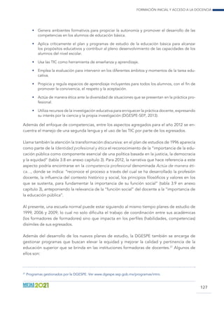 Formación inicial y acceso a la docencia
127
•	 Genera ambientes formativos para propiciar la autonomía y promover el desarrollo de las
competencias en los alumnos de educación básica.
•	 Aplica críticamente el plan y programas de estudio de la educación básica para alcanzar
los propósitos educativos y contribuir al pleno desenvolvimiento de las capacidades de los
alumnos del nivel escolar.
•	 Usa las TIC como herramienta de enseñanza y aprendizaje.
•	 Emplea la evaluación para intervenir en los diferentes ámbitos y momentos de la tarea edu-
cativa.
•	 Propicia y regula espacios de aprendizaje incluyentes para todos los alumnos, con el fin de
promover la convivencia, el respeto y la aceptación.
•	 Actúa de manera ética ante la diversidad de situaciones que se presentan en la práctica pro-
fesional.
•	 Utiliza recursos de la investigación educativa para enriquecer la práctica docente, expresando
su interés por la ciencia y la propia investigación (DGESPE-SEP, 2013).
Además del enfoque de competencias, entre los aspectos agregados para el año 2012 se en-
cuentra el manejo de una segunda lengua y el uso de las TIC por parte de los egresados.
Llama también la atención la transformación discursiva: en el plan de estudios de 1996 aparecía
como parte de la Identidad profesional y ética el reconocimiento de la “importancia de la edu-
cación pública como componente esencial de una política basada en la justicia, la democracia
y la equidad” (tabla 3.8 en anexo capítulo 3). Para 2012, la narrativa que hace referencia a este
aspecto podría encontrarse en la competencia profesional denominada Actúa de manera éti-
ca…, donde se indica: “reconoce el proceso a través del cual se ha desarrollado la profesión
docente, la influencia del contexto histórico y social, los principios filosóficos y valores en los
que se sustenta, para fundamentar la importancia de su función social” (tabla 3.9 en anexo
capítulo 3), anteponiendo la relevancia de la “función social” del docente a la “importancia de
la educación pública”.
Al presente, una escuela normal puede estar siguiendo al mismo tiempo planes de estudio de
1999, 2006 y 2009; lo cual no solo dificulta el trabajo de coordinación entre sus académicas
(los formadores de formadores) sino que impacta en los perfiles (habilidades, competencias)
disímiles de sus egresados.
Además del desarrollo de los nuevos planes de estudio, la DGESPE también se encarga de
gestionar programas que buscan elevar la equidad y mejorar la calidad y pertinencia de la
educación superior que se brinda en las instituciones formadoras de docentes.27
Algunos de
ellos son:
27	
Programas gestionados por la DGESPE. Ver www.dgespe.sep.gob.mx/programas/intro.
 