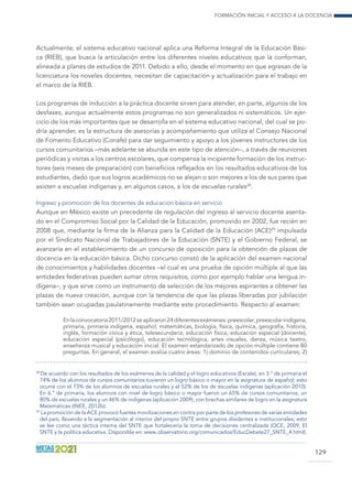 Formación inicial y acceso a la docencia
129
Actualmente, el sistema educativo nacional aplica una Reforma Integral de la Educación Bási-
ca (RIEB), que busca la articulación entre los diferentes niveles educativos que la conforman,
alineada a planes de estudios de 2011. Debido a ello, desde el momento en que egresan de la
licenciatura los noveles docentes, necesitan de capacitación y actualización para el trabajo en
el marco de la RIEB.
Los programas de inducción a la práctica docente sirven para atender, en parte, algunos de los
desfases, aunque actualmente estos programas no son generalizados ni sistemáticos. Un ejer-
cicio de los más importantes que se desarrolla en el sistema educativo nacional, del cual se po-
dría aprender, es la estructura de asesorías y acompañamiento que utiliza el Consejo Nacional
de Fomento Educativo (Conafe) para dar seguimiento y apoyo a los jóvenes instructores de los
cursos comunitarios –más adelante se abunda en este tipo de atención–, a través de reuniones
periódicas y visitas a los centros escolares, que compensa la incipiente formación de los instruc-
tores (seis meses de preparación) con beneficios reflejados en los resultados educativos de los
estudiantes, dado que sus logros académicos no se alejan o son mejores a los de sus pares que
asisten a escuelas indígenas y, en algunos casos, a los de escuelas rurales28
.
Ingreso y promoción de los docentes de educación básica en servicio
Aunque en México existe un precedente de regulación del ingreso al servicio docente asenta-
do en el Compromiso Social por la Calidad de la Educación, promovido en 2002, fue recién en
2008 que, mediante la firma de la Alianza para la Calidad de la Educación (ACE)29
impulsada
por el Sindicato Nacional de Trabajadores de la Educación (SNTE) y el Gobierno Federal, se
avanzaría en el establecimiento de un concurso de oposición para la obtención de plazas de
docencia en la educación básica. Dicho concurso constó de la aplicación del examen nacional
de conocimientos y habilidades docentes –el cual es una prueba de opción múltiple al que las
entidades federativas pueden sumar otros requisitos, como por ejemplo hablar una lengua in-
dígena–, y que sirve como un instrumento de selección de los mejores aspirantes a obtener las
plazas de nueva creación, aunque con la tendencia de que las plazas liberadas por jubilación
también sean ocupadas paulatinamente mediante este procedimiento. Respecto al examen:
Enlaconvocatoria2011/2012seaplicaron24diferentesexámenes:preescolar,preescolarindígena,
primaria, primaria indígena, español, matemáticas, biología, física, química, geografía, historia,
inglés, formación cívica y ética, telesecundaria, educación física, educación especial (docente),
educación especial (psicólogo), educación tecnológica, artes visuales, danza, música teatro,
enseñanza musical y educación inicial. El examen estandarizado de opción múltiple contiene 80
preguntas. En general, el examen evalúa cuatro áreas: 1) dominio de contenidos curriculares; 2)
28
De acuerdo con los resultados de los exámenes de la calidad y el logro educativos (Excale), en 3.° de primaria el
74% de los alumnos de cursos comunitarios tuvieron un logro básico o mayor en la asignatura de español; esto
ocurre con el 73% de los alumnos de escuelas rurales y el 52% de los de escuelas indígenas (aplicación 2010).
En 6.° de primaria, los alumnos con nivel de logro básico o mayor fueron un 65% de cursos comunitarios, un
80% de escuelas rurales y un 46% de indígenas (aplicación 2009), con brechas similares de logro en la asignatura
Matemáticas (INEE, 2012b).
29
La promoción de la ACE provocó fuertes movilizaciones en contra por parte de los profesores de varias entidades
del país, llevando a la segmentación al interior del propio SNTE entre grupos disidentes e institucionales; esto
se lee como una táctica interna del SNTE que fortalecería la toma de decisiones centralizada (OCE, 2009, El
SNTE y la política educativa. Disponible en: www.observatorio.org/comunicados/EducDebate27_SNTE_4.html).
 